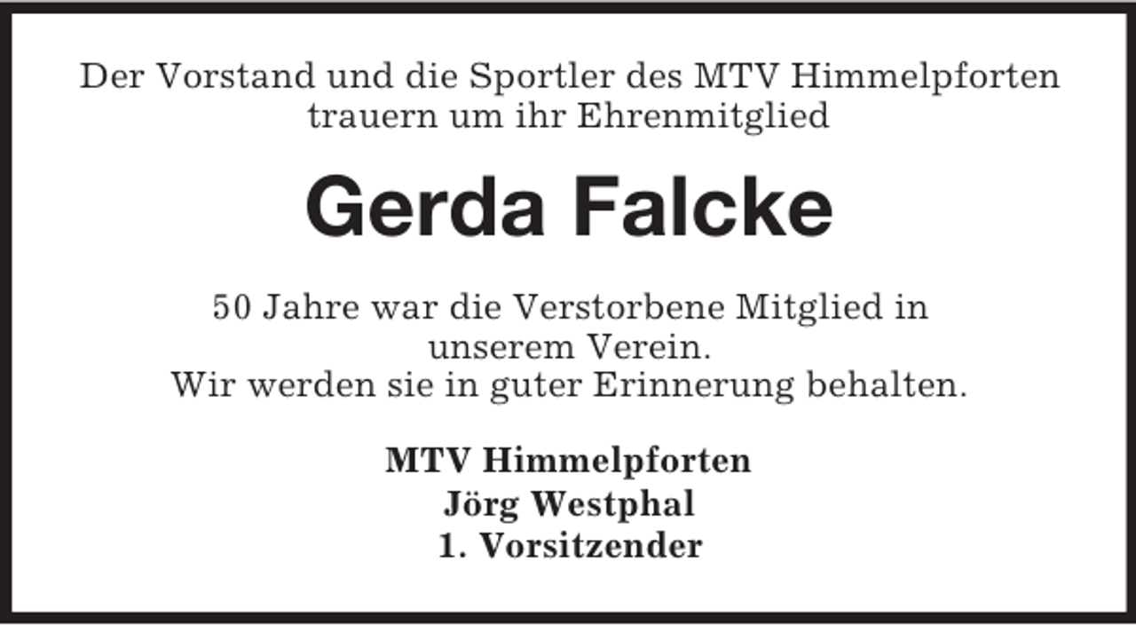 <p>Der Vorstand und die Sportler des MTV Himmelpforten<br />trauern um ihr Ehrenmitglied<br />Gerda Falcke<br />50 Jahre war die Verstorbene Mitglied in<br />unserem Verein.<br />Wir werden sie in guter Erinnerung behalten.<br />MTV Himmelpforten<br />Jörg Westphal<br />1. Vorsitzender</p>