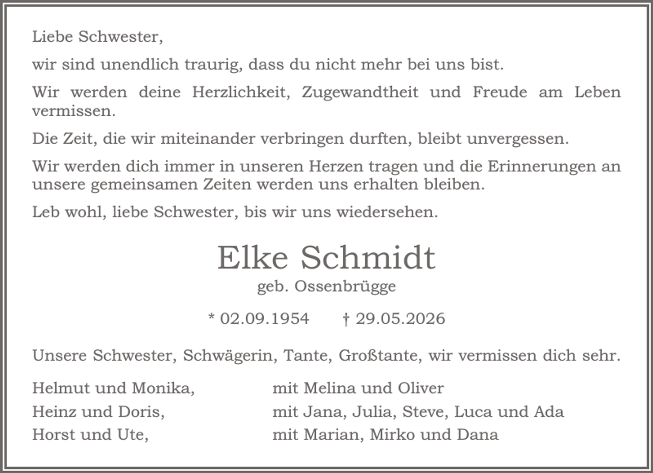 <p>Liebe Schwester,<br />wir sind unendlich traurig, dass du nicht mehr bei uns bist.<br />Wir werden deine Herzlichkeit, Zugewandtheit und Freude am<br />Leben vermissen.<br />Die Zeit, die wir miteinander verbringen durften, bleibt<br />unvergessen.<br />Wir werden dich immer in unseren Herzen tragen und die<br />Erinnerungen an unsere gemeinsamen Zeiten werden uns<br />erhalten bleiben.<br />Leb wohl, liebe Schwester, bis wir uns wiedersehen.<br />Elke Schmidt<br />geb. Ossenbrügge<br />* 02.09.1954 † 29.05.2026<br />Unsere Schwester, Schwägerin, Tante, Großtante, wir vermissen<br />dich sehr.<br />Helmut und Monika, mit Melina und Oliver<br />Heinz und Doris, mit Jana, Julia, Steve, Luca und Ada<br />Horst und Ute, mit Marian, Mirko und Dana</p>