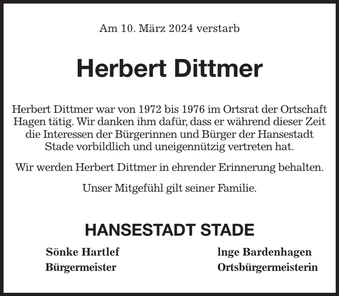 <p>Am 10. März 2024 verstarb<br />Herbert Dittmer<br />Herbert Dittmer war von 1972 bis 1976 im Ortsrat der Ortschaft Hagen tätig. Wir danken ihm dafür, dass er während dieser Zeit die Interessen der Bürgerinnen und Bürger der Hansestadt<br />Stade vorbildlich und uneigennützig vertreten hat.<br />Wir werden Herbert Dittmer in ehrender Erinnerung behalten.<br />Unser Mitgefühl gilt seiner Familie.<br />HANSESTADT STADE<br />Sönke Hartlef lnge Bardenhagen<br />Bürgermeister Ortsbürgermeisterin</p>
