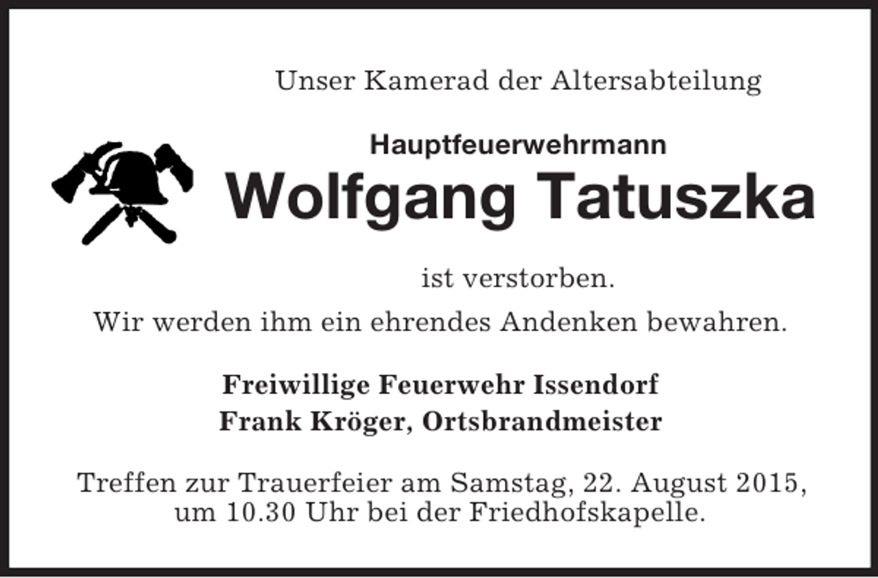 <p>Unser Kamerad der Altersabteilung<br />Hauptfeuerwehrmann<br />Wolfgang Tatuszka<br />ist verstorben.<br />Wir werden ihm ein ehrendes Andenken bewahren.<br />Freiwillige Feuerwehr Issendorf<br />Frank Kröger, Ortsbrandmeister<br />Treffen zur Trauerfeier am Samstag, 22. August 2015, um 10.30 Uhr bei der Friedhofskapelle.</p>