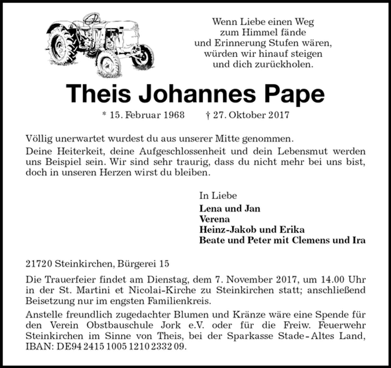 <p>Wenn Liebe einen Weg<br />zum Himmel fände<br />und Erinnerung Stufen wären,<br />würden wir hinauf steigen<br />und dich zurückholen.<br />Theis Johannes Pape<br />* 15. Februar 1968 † 27. Oktober 2017<br />Völlig unerwartet wurdest du aus unserer Mitte genommen.<br />Deine Heiterkeit, deine Aufgeschlossenheit und dein Lebensmut werden<br />uns Beispiel sein. Wir sind sehr traurig, dass du nicht mehr bei uns bist,<br />doch in unseren Herzen wirst du bleiben.<br />In Liebe<br />Lena und Jan<br />Verena<br />Heinz-Jakob und Erika<br />Beate und Peter mit Clemens und Ira<br />21720 Steinkirchen, Bürgerei 15<br />Die Trauerfeier findet am Dienstag, dem 7. November 2017, um 14.00 Uhr<br />in der St. Martini et Nicolai-Kirche zu Steinkirchen statt; anschließend<br />Beisetzung nur im engsten Familienkreis.<br />Anstelle freundlich zugedachter Blumen und Kränze wäre eine Spende für<br />den Verein Obstbauschule Jork e.V. oder für die Freiw. Feuerwehr<br />Steinkirchen im Sinne von Theis, bei der Sparkasse Stade - Altes Land,<br />IBAN: DE94 2415 1005 1210 2332 09.</p>