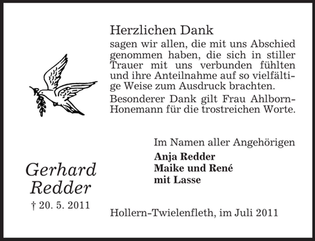 <p>Herzlichen Dank<br />sagen wir allen, die mit uns Abschied<br />genommen haben, die sich in stiller<br />Trauer mit uns verbunden fühlten<br />und ihre Anteilnahme auf so vielfältige Weise zum Ausdruck brachten.<br />Besonderer Dank gilt Frau AhlbornHonemann für die trostreichen Worte.</p><p>Gerhard<br />Redder<br />† 20. 5. 2011</p><p>Im Namen aller Angehörigen<br />Anja Redder<br />Maike und René<br />mit Lasse<br />Hollern-Twielenfleth, im Juli 2011</p>
