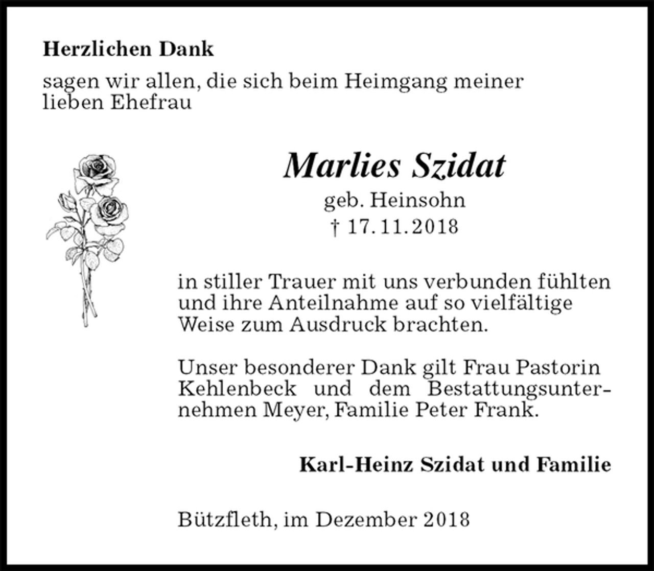 <p>Herzlichen Dank<br />sagen wir allen, die sich beim Heimgang meiner<br />lieben Ehefrau<br />Marlies Szidat<br />geb. Heinsohn<br />† 17. 11. 2018<br />in stiller Trauer mit uns verbunden fühlten<br />und ihre Anteilnahme auf so vielfältige<br />Weise zum Ausdruck brachten.</p><p>Unser besonderer Dank gilt Frau Pastorin<br />Kehlenbeck und dem Bestattungsunternehmen Meyer, Familie Peter Frank.<br />Karl-Heinz Szidat und Familie<br />Bützfleth, im Dezember 2018</p>