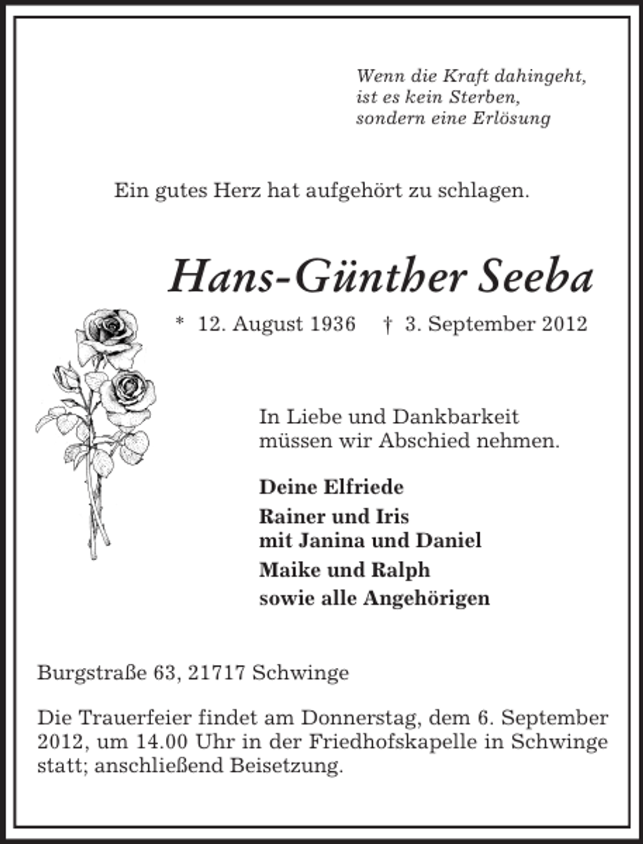 <p>Wenn die Kraft dahingeht,<br />ist es kein Sterben,<br />sondern eine Erlösung<br />Ein gutes Herz hat aufgehört zu schlagen.<br />Hans-Günther Seeba<br />* 12. August 1936 † 3. September 2012<br />In Liebe und Dankbarkeit<br />müssen wir Abschied nehmen.</p><p>Deine Elfriede<br />Rainer und Iris<br />mit Janina und Daniel<br />Maike und Ralph<br />sowie alle Angehörigen<br />Burgstraße 63, 21717 Schwinge</p><p>Die Trauerfeier findet am Donnerstag, dem 6. September 2012, um 14.00 Uhr in der Friedhofskapelle in Schwinge statt; anschließend Beisetzung.</p>
