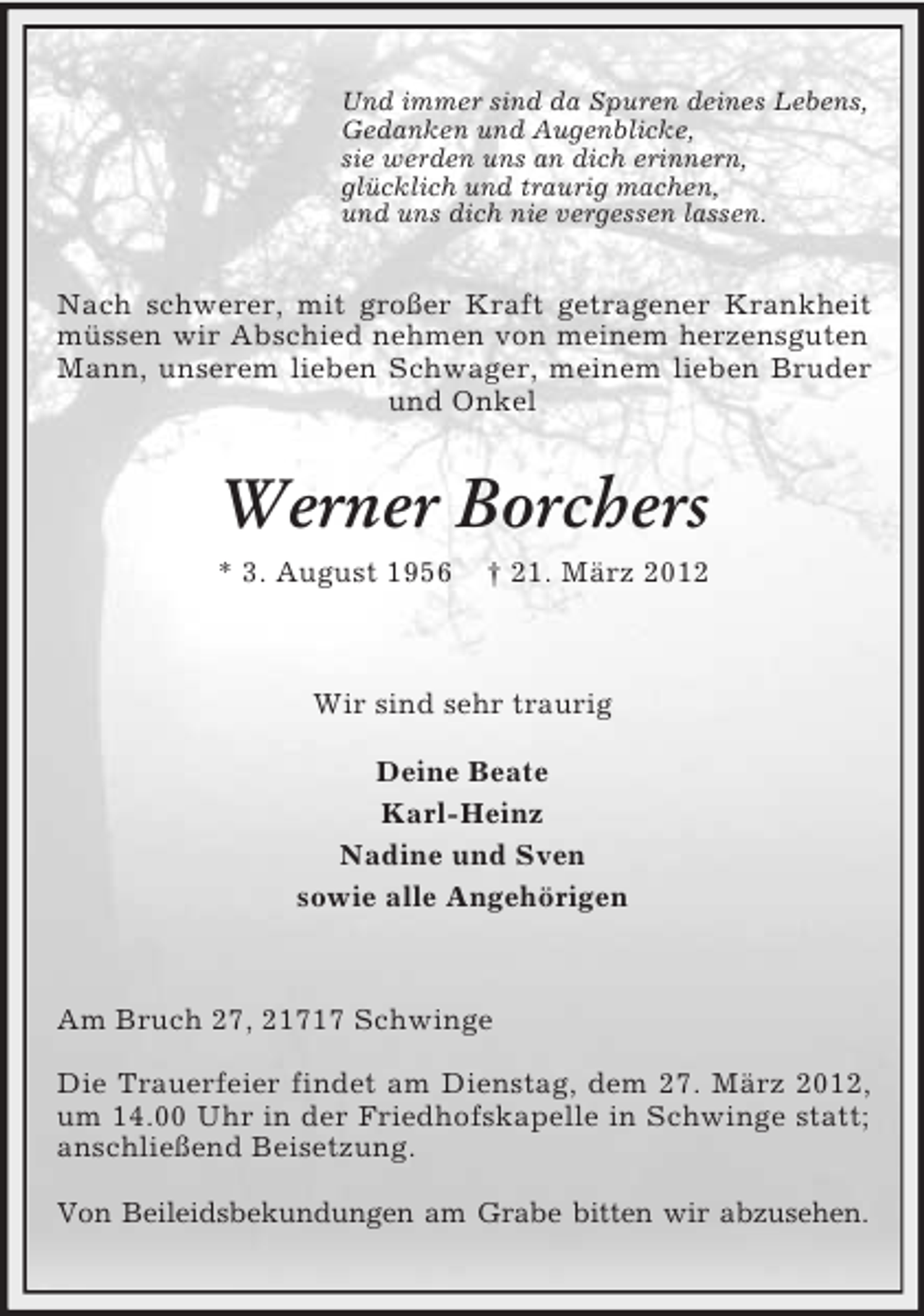 <p>Und immer sind da Spuren deines Lebens,<br />Gedanken und Augenblicke,<br />sie werden uns an dich erinnern,<br />glücklich und traurig machen,<br />und uns dich nie vergessen lassen.</p><p>Nach schwerer, mit großer Kraft getragener Krankheit<br />müssen wir Abschied nehmen von meinem herzensguten<br />Mann, unserem lieben Schwager, meinem lieben Bruder<br />und Onkel</p><p>Werner Borchers<br />* 3. August 1956</p><p>† 21. März 2012</p><p>Wir sind sehr traurig<br />Deine Beate<br />Karl-Heinz<br />Nadine und Sven<br />sowie alle Angehörigen</p><p>Am Bruch 27, 21717 Schwinge<br />Die Trauerfeier findet am Dienstag, dem 27. März 2012,<br />um 14.00 Uhr in der Friedhofskapelle in Schwinge statt;<br />anschließend Beisetzung.<br />Von Beileidsbekundungen am Grabe bitten wir abzusehen.</p>