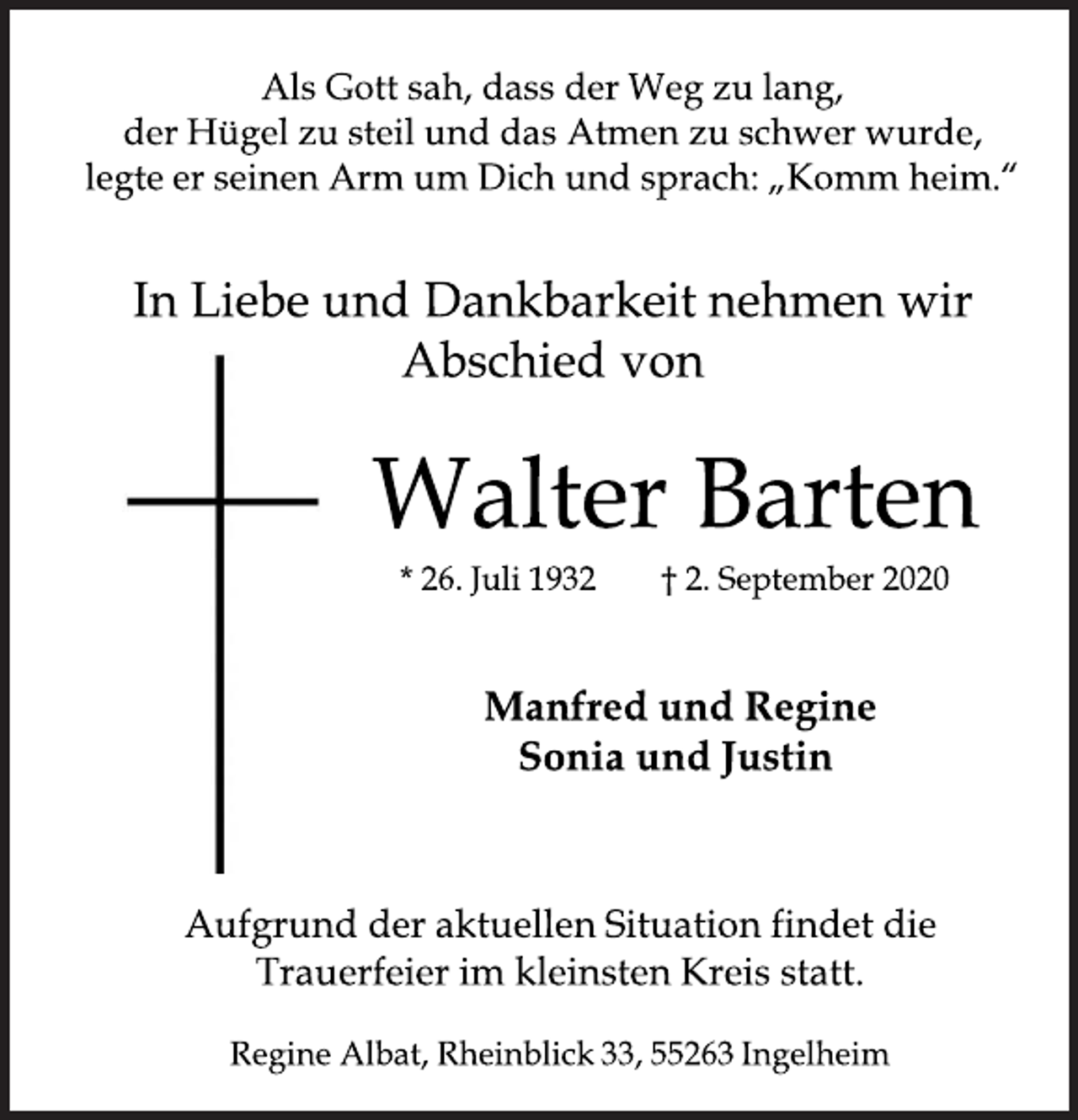 <p>Als Gott sah, dass der Weg zu lang,<br />der Hügel zu steil und das Atmen zu schwer wurde,<br />legte er seinen Arm um Dich und sprach: „Komm heim.“<br />In Liebe und Dankbarkeit nehmen wir<br />Abschied von<br />Walter Barten<br />* 26. Juli 1932 † 2. September 2020<br />Manfred und Regine<br />Sonia und Justin<br />Aufgrund der aktuellen Situation findet die<br />Trauerfeier im kleinsten Kreis statt.<br />Regine Albat, Rheinblick 33, 55263 Ingelheim</p>
