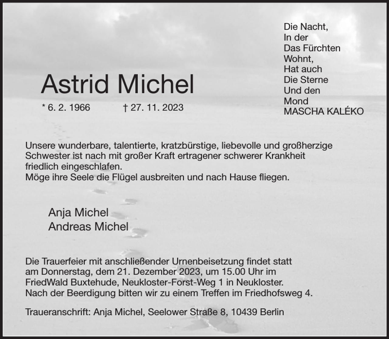 <p>Die Nacht,<br />In der<br />Das Fürchten<br />Wohnt,<br />Hat auch<br />Die Sterne<br />Und den<br />Mond<br />MASCHA KALÉKO<br />Unsere wunderbare, talentierte, kratzbürstige, liebevolle und großherzige Schwester ist nach mit großer Kraft ertragener schwerer Krankheit<br />friedlich eingeschlafen.<br />Möge ihre Seele die Flügel ausbreiten und nach Hause fliegen.<br />Anja Michel<br />Andreas Michel<br />Die Trauerfeier mit anschließender Urnenbeisetzung findet statt<br />am Donnerstag, dem 21. Dezember 2023, um 15.00 Uhr im<br />FriedWald Buxtehude, Neukloster-Forst-Weg 1 in Neukloster.<br />Nach der Beerdigung bitten wir zu einem Treffen im Friedhofsweg 4.<br />Traueranschrift: Anja Michel, Seelower Straße 8, 10439 Berlin<br />Astrid Michel<br />* 6. 2. 1966 † 27. 11. 2023</p>