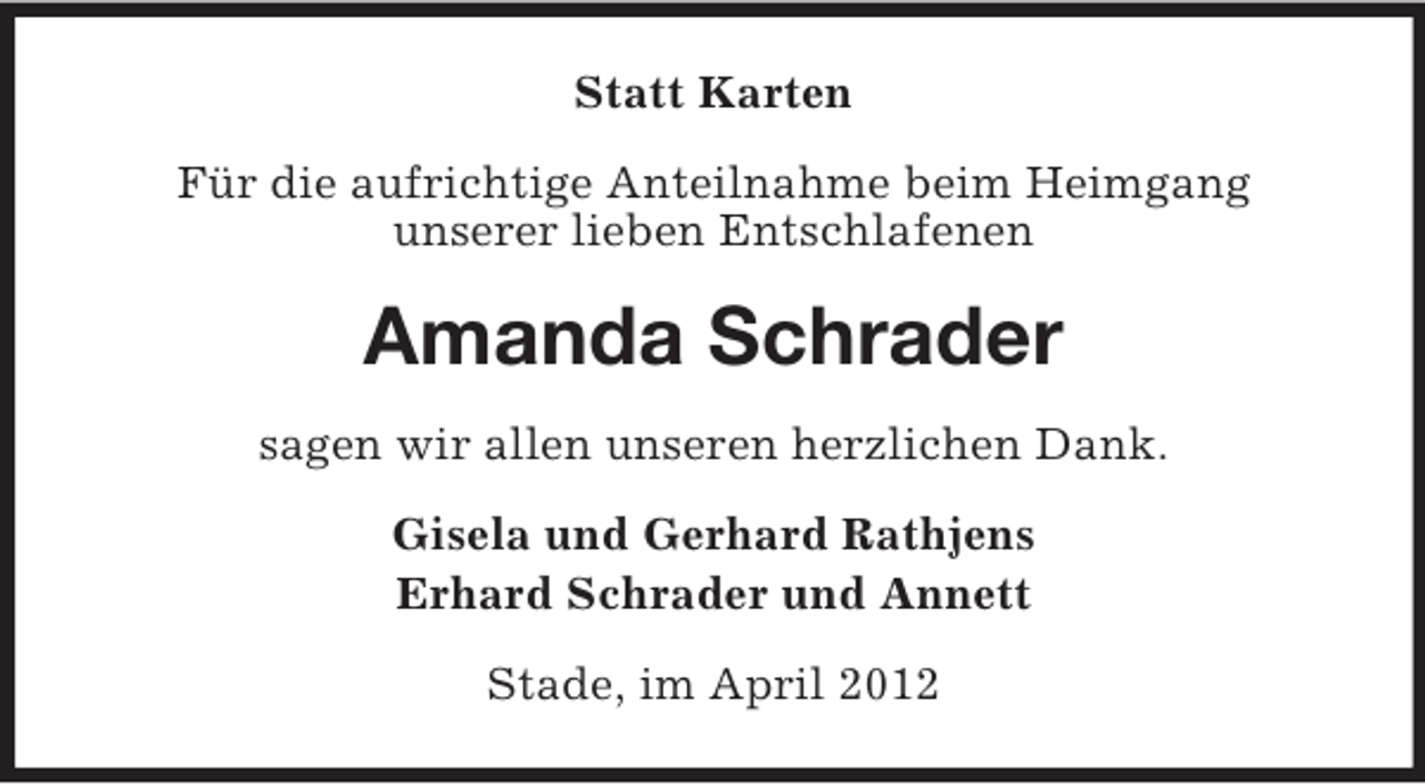 <p>Statt Karten<br />Für die aufrichtige Anteilnahme beim Heimgang<br />unserer lieben Entschlafenen</p><p>Amanda Schrader<br />sagen wir allen unseren herzlichen Dank.<br />Gisela und Gerhard Rathjens<br />Erhard Schrader und Annett<br />Stade, im April 2012</p>
