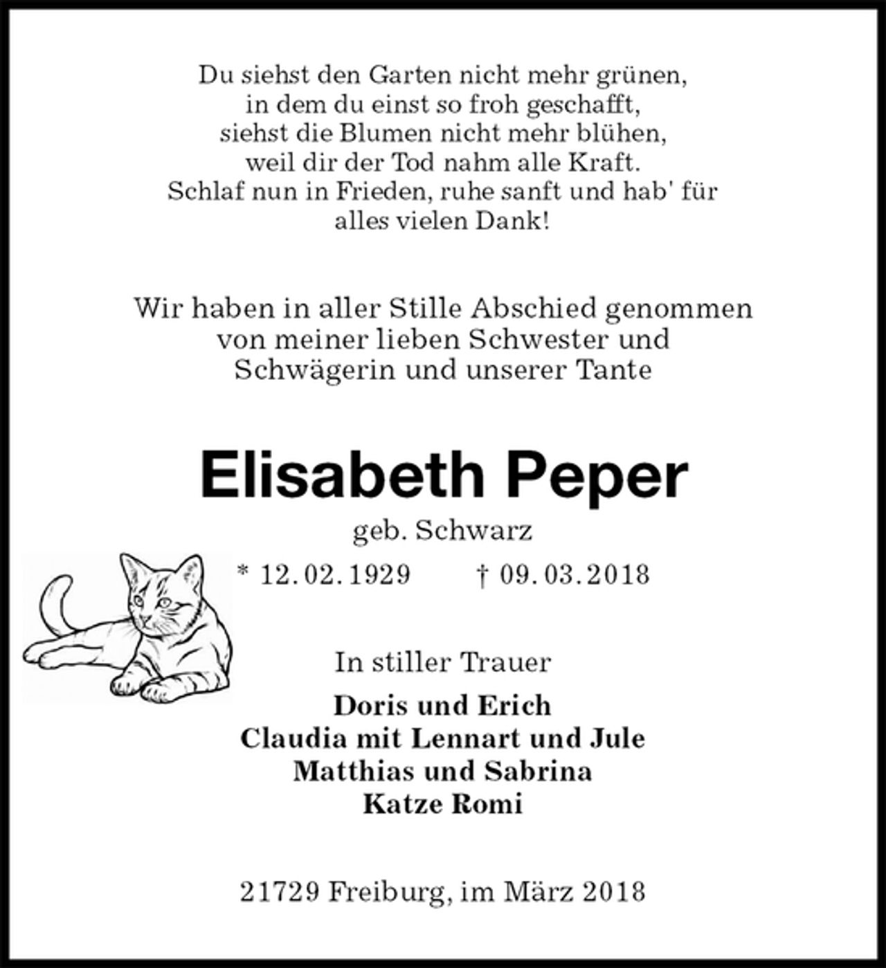 <p>Du siehst den Garten nicht mehr grünen,<br />in dem du einst so froh geschafft,<br />siehst die Blumen nicht mehr blühen,<br />weil dir der Tod nahm alle Kraft.<br />Schlaf nun in Frieden, ruhe sanft und hab' für<br />alles vielen Dank!<br />Wir haben in aller Stille Abschied genommen<br />von meiner lieben Schwester und<br />Schwägerin und unserer Tante<br />Elisabeth Peper<br />geb. Schwarz<br />* 12. 02. 1929 † 09. 03. 2018<br />In stiller Trauer<br />Doris und Erich<br />Claudia mit Lennart und Jule<br />Matthias und Sabrina<br />Katze Romi<br />21729 Freiburg, im März 2018</p>