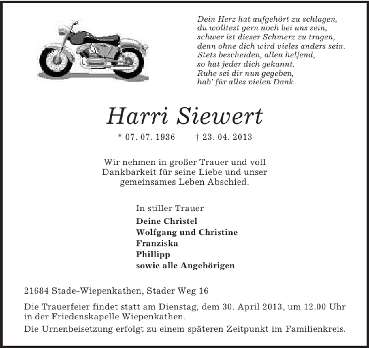 <p>Dein Herz hat aufgehört zu schlagen,<br />du wolltest gern noch bei uns sein,<br />schwer ist dieser Schmerz zu tragen,<br />denn ohne dich wird vieles anders sein.<br />Stets bescheiden, allen helfend,<br />so hat jeder dich gekannt.<br />Ruhe sei dir nun gegeben,<br />hab' für alles vielen Dank.<br />Harri Siewert<br />* 07. 07. 1936 † 23. 04. 2013<br />Wir nehmen in großer Trauer und voll<br />Dankbarkeit für seine Liebe und unser<br />gemeinsames Leben Abschied.<br />In stiller Trauer<br />Deine Christel<br />Wolfgang und Christine<br />Franziska<br />Phillipp<br />sowie alle Angehörigen<br />21684 Stade-Wiepenkathen, Stader Weg 16<br />Die Trauerfeier findet statt am Dienstag, dem 30. April 2013, um 12.00 Uhr in der Friedenskapelle Wiepenkathen.<br />Die Urnenbeisetzung erfolgt zu einem späteren Zeitpunkt im Familienkreis.</p>