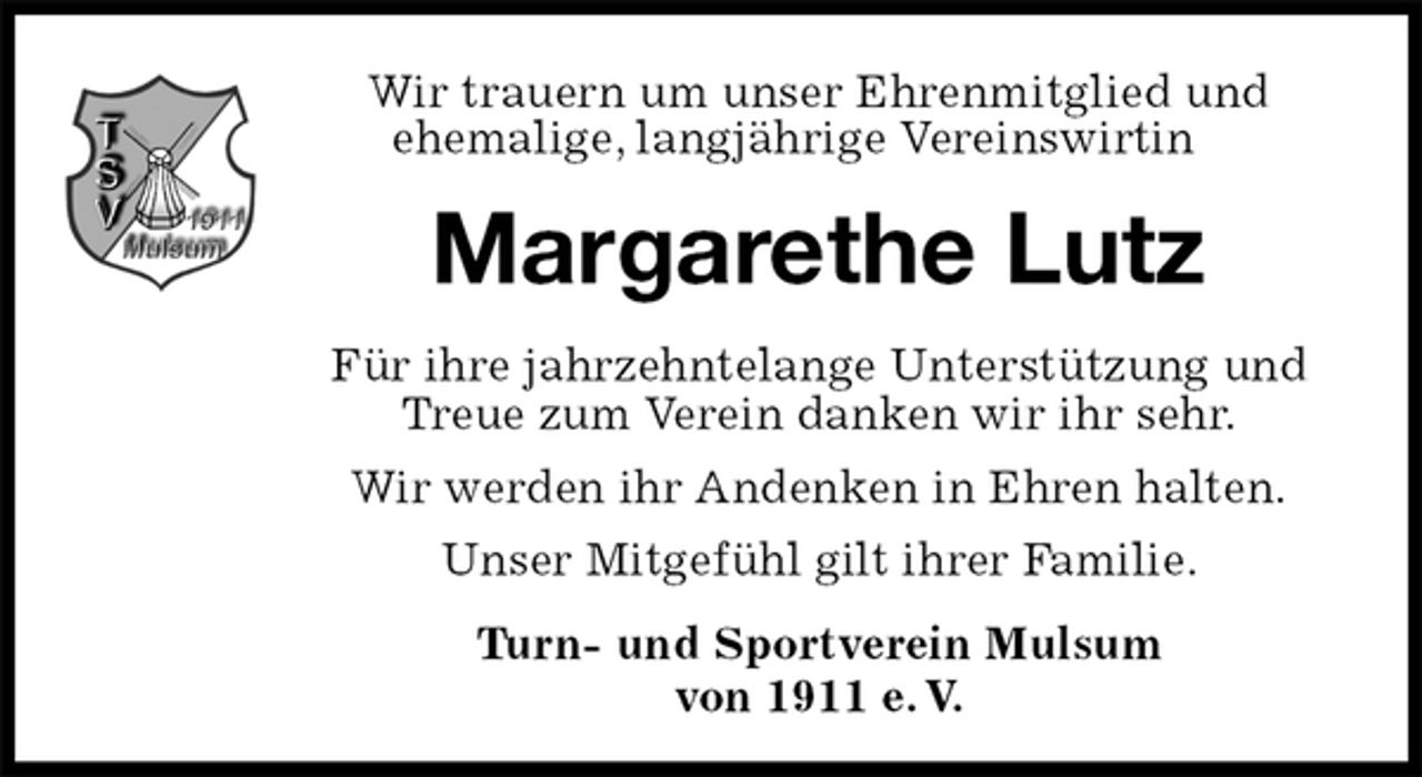 <p>Wir trauern um unser Ehrenmitglied und<br />ehemalige, langjährige Vereinswirtin<br />Margarethe Lutz<br />Für ihre jahrzehntelange Unterstützung und Treue zum Verein danken wir ihr sehr.<br />Wir werden ihr Andenken in Ehren halten.<br />Unser Mitgefühl gilt ihrer Familie.<br />Turn- und Sportverein Mulsum<br />von 1911 e. V.</p>