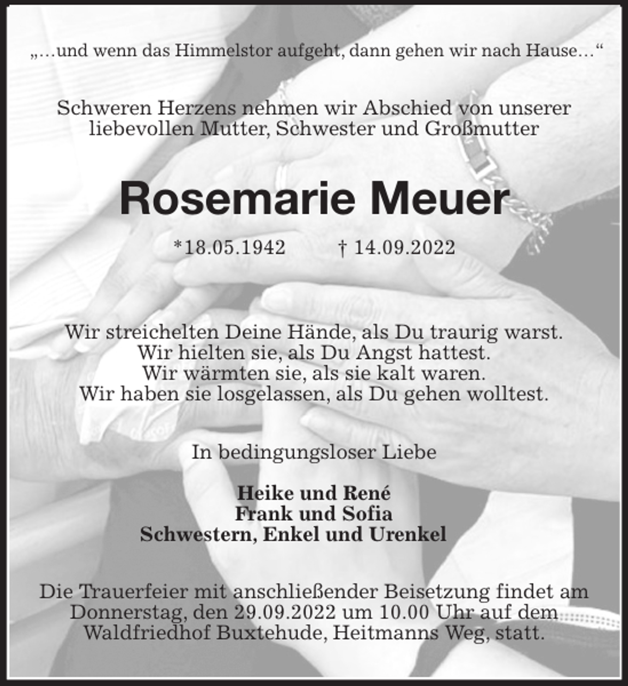<p>„…und wenn das Himmelstor aufgeht, dann gehen wir nach Hause…“<br />Schweren Herzens nehmen wir Abschied von unserer<br />liebevollen Mutter, Schwester und Großmutter<br />Rosemarie Meuer</p><p>*18.05.1942 † 14.09.2022</p><p>Wir streichelten Deine Hände, als Du traurig warst.<br />Wir hielten sie, als Du Angst hattest.<br />Wir wärmten sie, als sie kalt waren.<br />Wir haben sie losgelassen, als Du gehen wolltest.<br />In bedingungsloser Liebe</p><p>Heike und René<br />Frank und Sofia<br />Schwestern, Enkel und Urenkel<br />Die Trauerfeier mit anschließender Beisetzung findet am Donnerstag, den 29.09.2022 um 10.00 Uhr auf dem<br />Waldfriedhof Buxtehude, Heitmanns Weg, statt.</p>