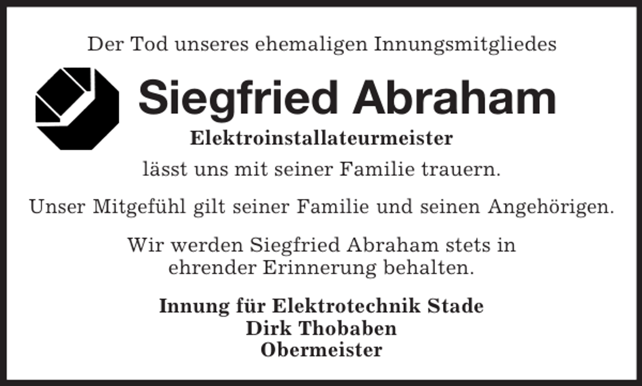 <p>Der Tod unseres ehemaligen Innungsmitgliedes<br />Siegfried Abraham<br />Elektroinstallateurmeister<br />lässt uns mit seiner Familie trauern.<br />Unser Mitgefühl gilt seiner Familie und seinen Angehörigen.<br />Wir werden Siegfried Abraham stets in<br />ehrender Erinnerung behalten.<br />Innung für Elektrotechnik Stade<br />Dirk Thobaben<br />Obermeister</p>