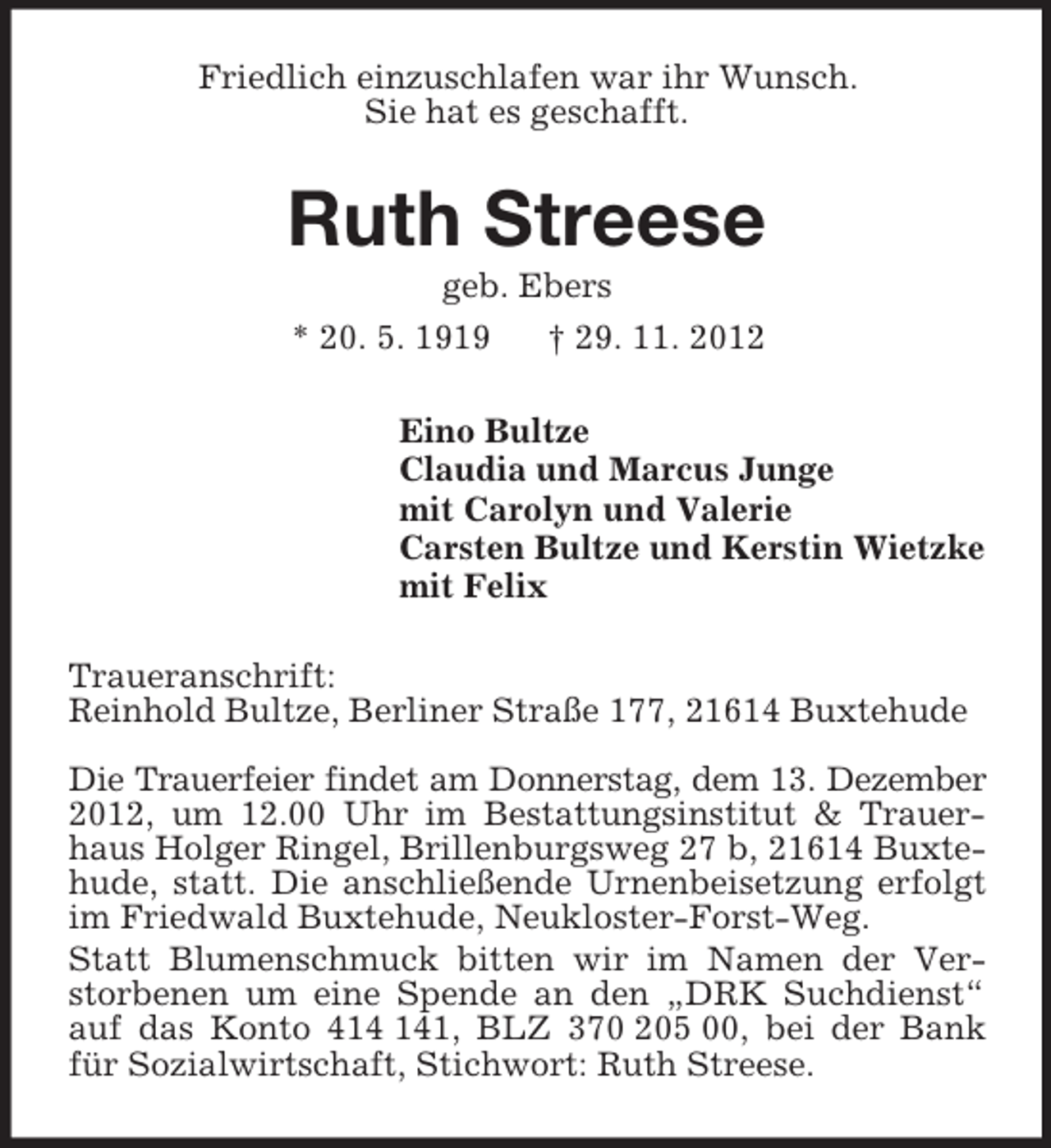 <p>Friedlich einzuschlafen war ihr Wunsch.<br />Sie hat es geschafft.</p><p>Ruth Streese<br />geb. Ebers<br />* 20. 5. 1919<br />† 29. 11. 2012<br />Eino Bultze<br />Claudia und Marcus Junge<br />mit Carolyn und Valerie<br />Carsten Bultze und Kerstin Wietzke<br />mit Felix<br />Traueranschrift:<br />Reinhold Bultze, Berliner Straße 177, 21614 Buxtehude<br />Die Trauerfeier findet am Donnerstag, dem 13. Dezember<br />2012, um 12.00 Uhr im Bestattungsinstitut &amp; Trauerhaus Holger Ringel, Brillenburgsweg 27 b, 21614 Buxtehude, statt. Die anschließende Urnenbeisetzung erfolgt<br />im Friedwald Buxtehude, Neukloster-Forst-Weg.<br />Statt Blumenschmuck bitten wir im Namen der Verstorbenen um eine Spende an den „DRK Suchdienst“<br />auf das Konto 41, BLZ 370 205 00, bei der Bank<br />für Sozialwirtschaft, Stichwort: Ruth Streese.</p>