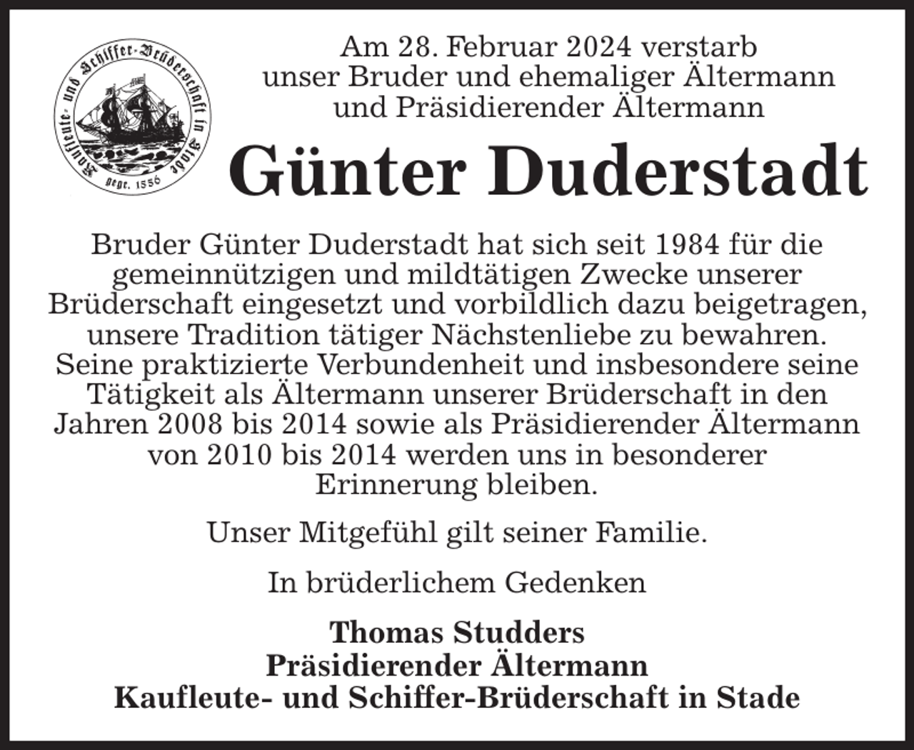 <p>Am 28. Februar 2024 verstarb<br />unser Bruder und ehemaliger Ältermann<br />und Präsidierender Ältermann<br />Günter Duderstadt<br />Bruder Günter Duderstadt hat sich seit 1984 für die<br />gemeinnützigen und mildtätigen Zwecke unserer<br />Brüderschaft eingesetzt und vorbildlich dazu beigetragen, unsere Tradition tätiger Nächstenliebe zu bewahren.<br />Seine praktizierte Verbundenheit und insbesondere seine Tätigkeit als Ältermann unserer Brüderschaft in den<br />Jahren 2008 bis 2014 sowie als Präsidierender Ältermann von 2010 bis 2014 werden uns in besonderer<br />Erinnerung bleiben.<br />Unser Mitgefühl gilt seiner Familie.<br />In brüderlichem Gedenken<br />Thomas Studders<br />Präsidierender Ältermann<br />Kaufleute- und Schiffer-Brüderschaft in Stade</p>