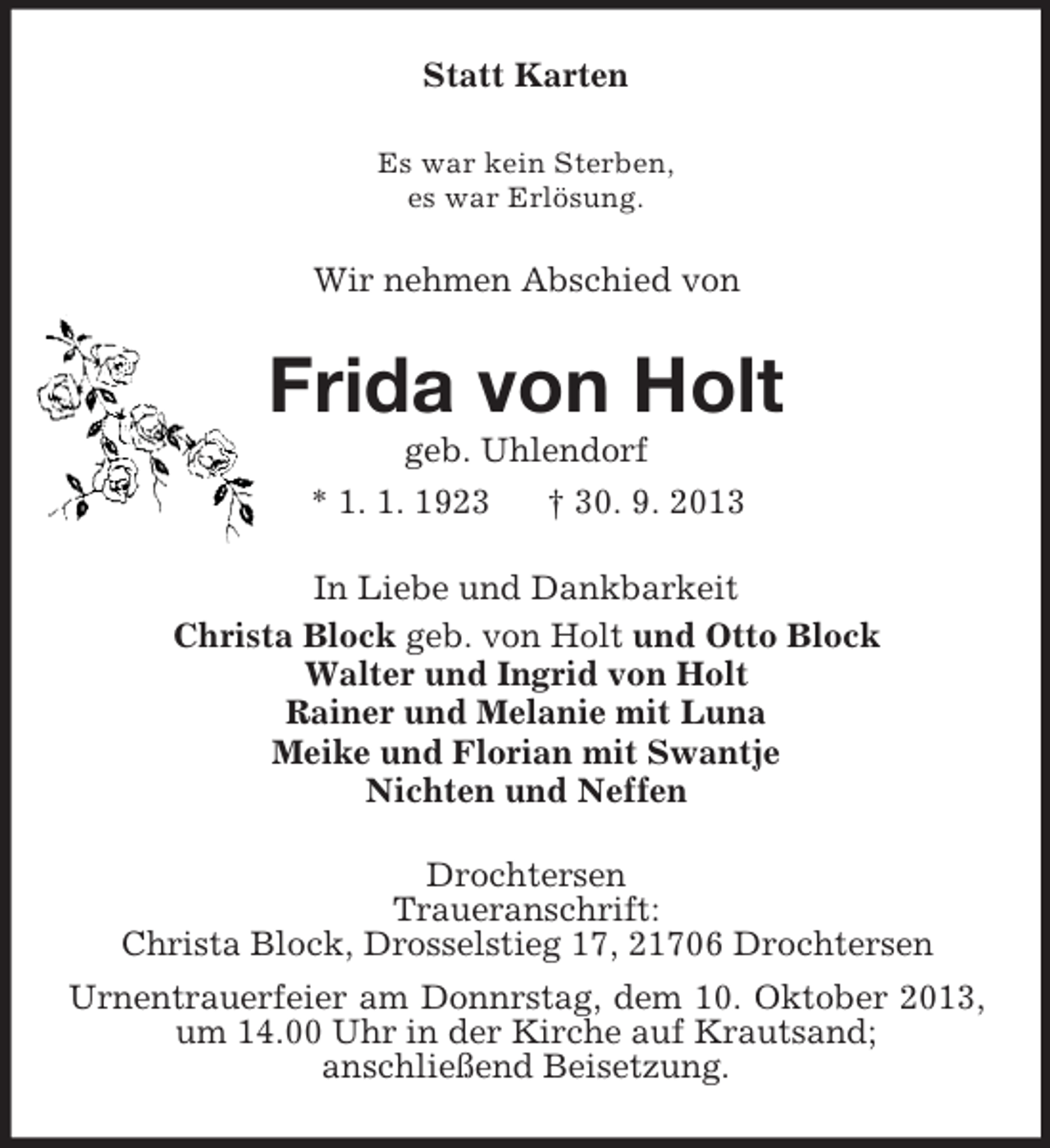 <p>Statt Karten<br />Es war kein Sterben,<br />es war Erlösung.</p><p>Wir nehmen Abschied von</p><p>Frida von Holt<br />geb. Uhlendorf<br />* 1. 1. 1923<br />† 30. 9. 2013<br />In Liebe und Dankbarkeit<br />Christa Block geb. von Holt und Otto Block<br />Walter und Ingrid von Holt<br />Rainer und Melanie mit Luna<br />Meike und Florian mit Swantje<br />Nichten und Neffen<br />Drochtersen<br />Traueranschrift:<br />Christa Block, Drosselstieg 17, 21706 Drochtersen<br />Urnentrauerfeier am Donnrstag, dem 10. Oktober 2013,<br />um 14.00 Uhr in der Kirche auf Krautsand;<br />anschließend Beisetzung.</p>