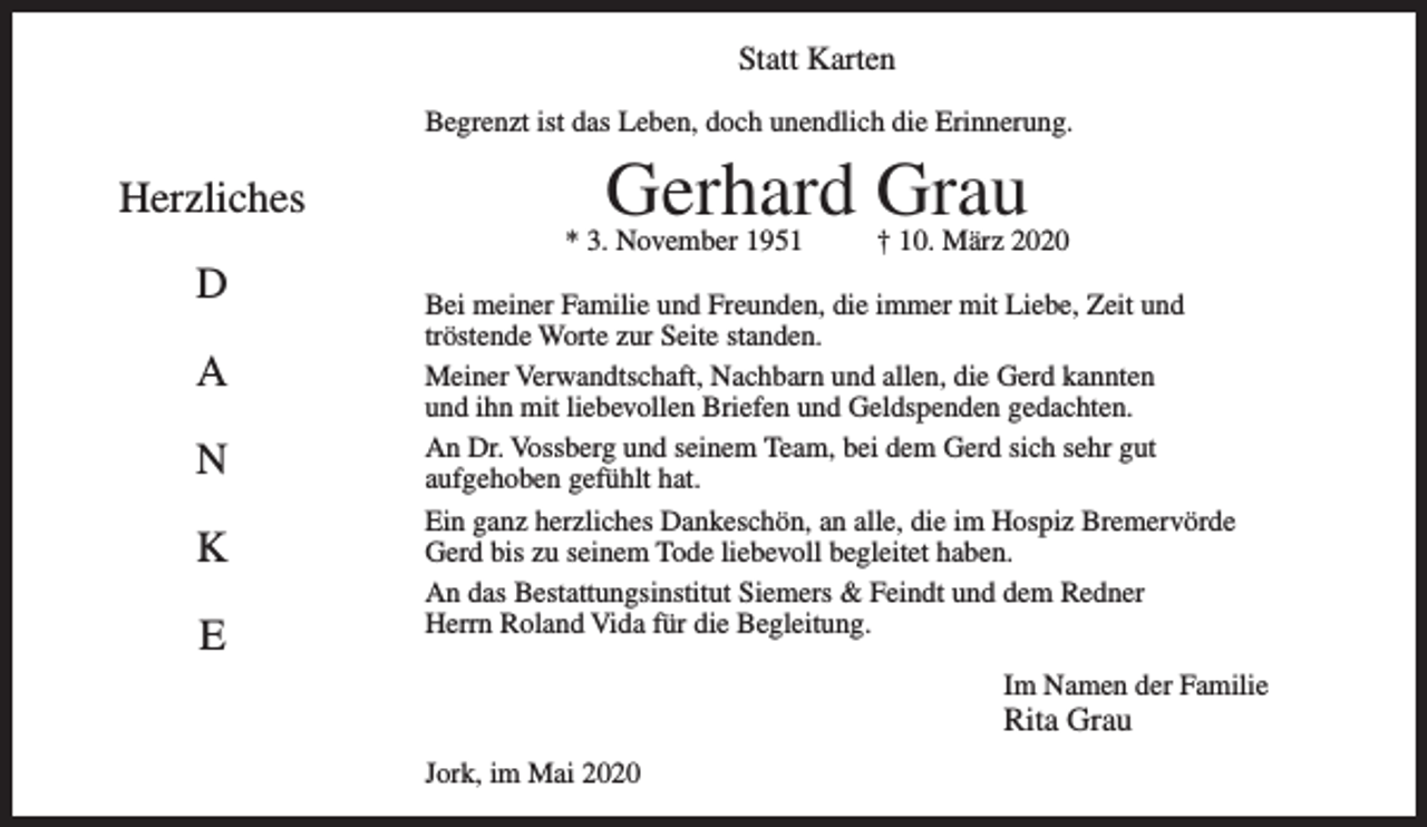 <p>Statt Karten</p>
<p>Herzliches</p>
<p>D</p>
<p>A</p>
<p>N</p>
<p>K</p>
<p>E</p>
<p>Begrenzt ist das Leben, doch unendlich die Erinnerung.</p>
<p>Gerhard Grau</p>
<p>* 3. November 1951 † 10. März 2020</p>
<p>Bei meiner Familie und Freunden, die immer mit Liebe, Zeit und<br />tröstende Worte zur Seite standen.</p>
<p>Meiner Verwandtschaft, Nachbarn und allen, die Gerd kannten<br />und ihn mit liebevollen Briefen und Geldspenden gedachten.</p>
<p>An Dr. Vossberg und seinem Team, bei dem Gerd sich sehr gut<br />aufgehoben gefühlt hat.</p>
<p>Ein ganz herzliches Dankeschön, an alle, die im Hospiz<br />Bremervörde Gerd bis zu seinem Tode liebevoll begleitet haben.</p>
<p>An das Bestattungsinstitut Siemers &amp; Feindt und dem Redner<br />Herrn Roland Vida für die Begleitung.</p>
<p>Im Namen der Familie<br />Rita Grau</p>
<p>Jork, im Mai 2020</p>