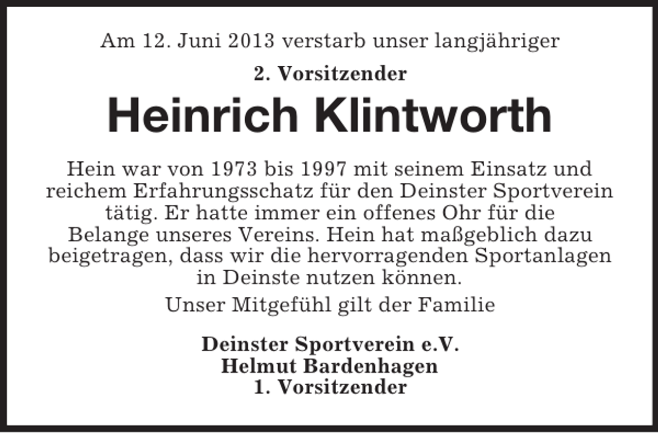 <p>Am 12. Juni 2013 verstarb unser langjähriger<br />2. Vorsitzender</p><p>Heinrich Klintworth<br />Hein war von 1973 bis 1997 mit seinem Einsatz und<br />reichem Erfahrungsschatz für den Deinster Sportverein<br />tätig. Er hatte immer ein offenes Ohr für die<br />Belange unseres Vereins. Hein hat maßgeblich dazu<br />beigetragen, dass wir die hervorragenden Sportanlagen<br />in Deinste nutzen können.<br />Unser Mitgefühl gilt der Familie<br />Deinster Sportverein e.V.<br />Helmut Bardenhagen<br />1. Vorsitzender</p>