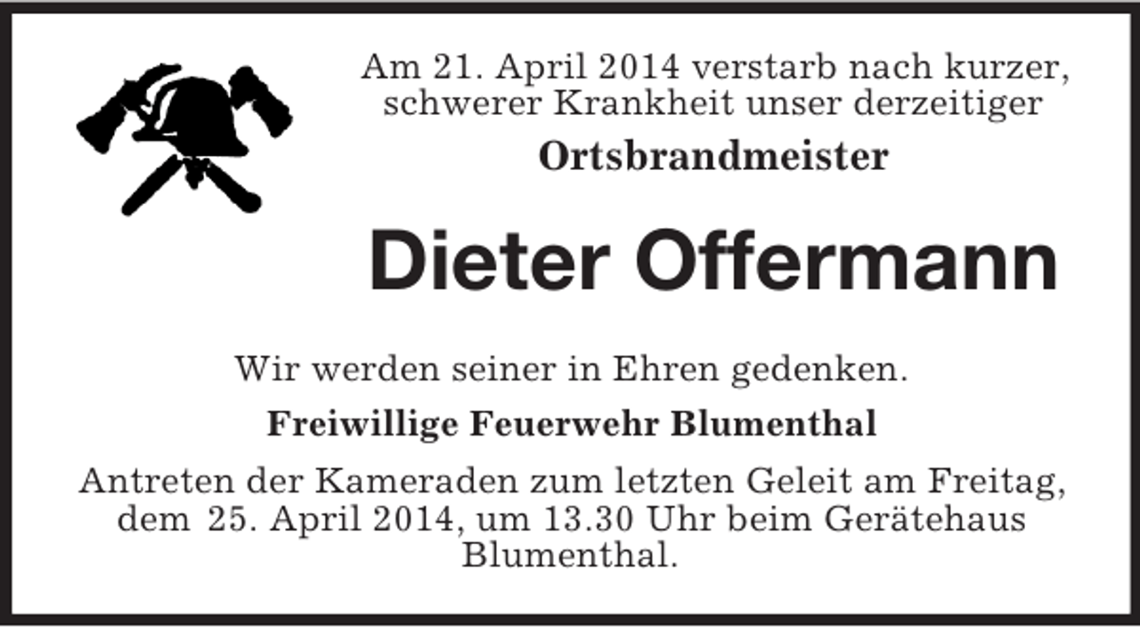 <p>Am 21. April 2014 verstarb nach kurzer, schwerer Krankheit unser derzeitiger<br />Ortsbrandmeister<br />Dieter Offermann<br />Wir werden seiner in Ehren gedenken.<br />Freiwillige Feuerwehr Blumenthal<br />Antreten der Kameraden zum letzten Geleit am Freitag, dem 25. April 2014, um 13.30 Uhr beim Gerätehaus<br />Blumenthal.</p>