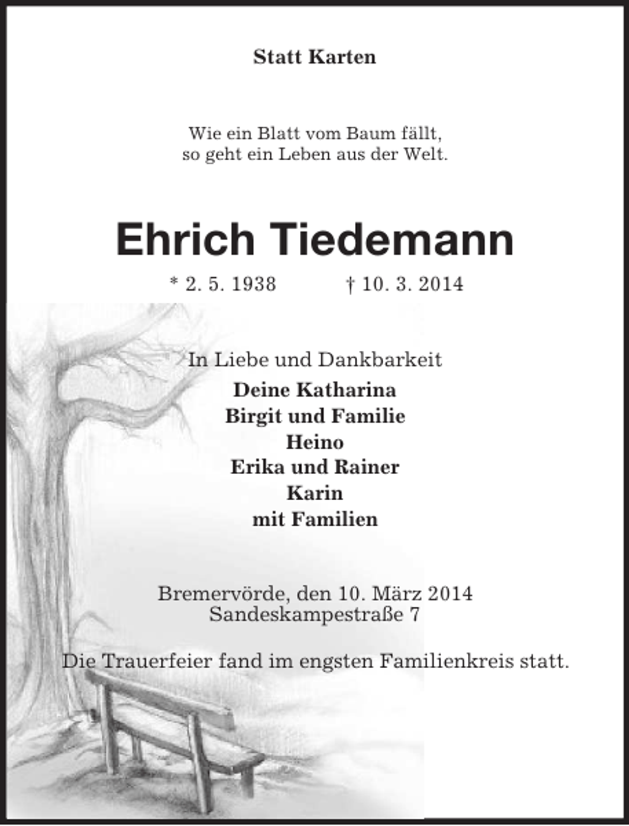 <p>Statt Karten<br />Wie ein Blatt vom Baum fällt,<br />so geht ein Leben aus der Welt.<br />Ehrich Tiedemann<br />* 2. 5. 1938 † 10. 3. 2014<br />In Liebe und Dankbarkeit<br />Deine Katharina<br />Birgit und Familie<br />Heino<br />Erika und Rainer<br />Karin<br />mit Familien<br />Bremervörde, den 10. März 2014<br />Sandeskampestraße 7</p>
<p>Die Trauerfeier fand im engsten Familienkreis statt.</p>