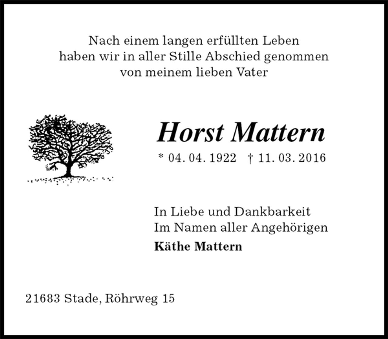 <p>Nach einem langen erfüllten Leben<br />haben wir in aller Stille Abschied genommen<br />von meinem lieben Vater<br />Horst Mattern<br />* 04. 04. 1922 † 11. 03. 2016<br />In Liebe und Dankbarkeit<br />Im Namen aller Angehörigen<br />Käthe Mattern<br />21683 Stade, Röhrweg 15</p>