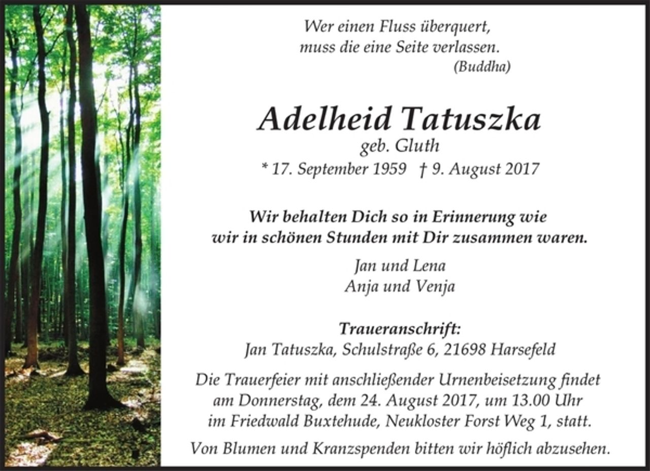 <p>Wir behalten Dich so in Erinnerung wie<br />wir in schönen Stunden mit Dir zusammen waren.<br />geb. Gluth<br />* 17. September 1959 † 9. August 2017<br />Jan und Lena<br />Anja und Venja<br />Adelheid Tatuszka<br />Wer einen Fluss überquert,<br />muss die eine Seite verlassen.<br />(Buddha)<br />Die Trauerfeier mit anschließender Urnenbeisetzung findet<br />am Donnerstag, dem 24. August 2017, um 13.00 Uhr<br />im Friedwald Buxtehude, Neukloster Forst Weg 1, statt.<br />Von Blumen und Kranzspenden bitten wir höflich abzusehen.<br />Traueranschrift:<br />Jan Tatuszka, Schulstraße 6, 21698 Harsefeld</p>
