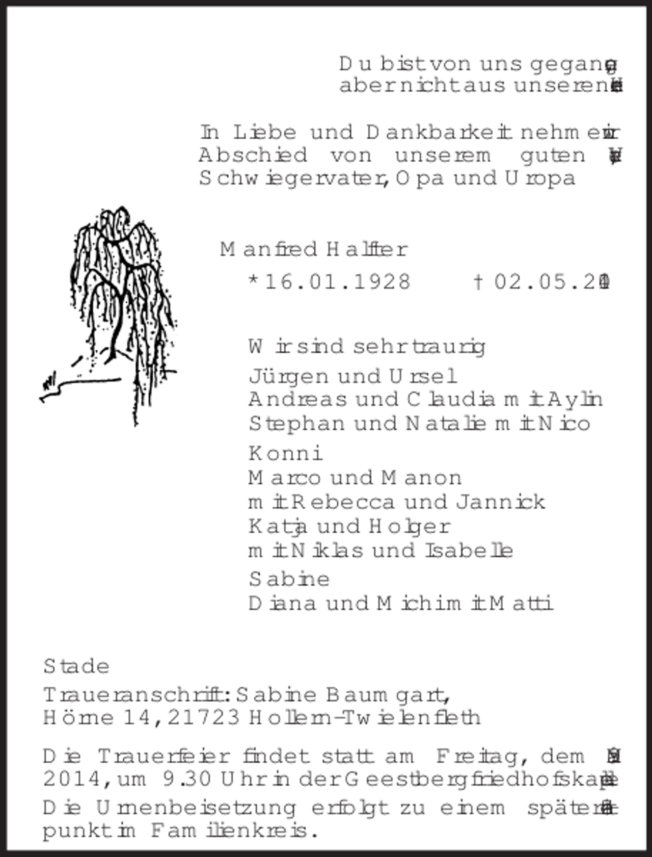 <p>Du bist von uns gegangen,<br />aber nicht aus unseren Herzen.<br />In Liebe und Dankbarkeit nehmen wir Abschied von unserem guten Vater, Schwiegervater, Opa und Uropa<br />Manfred Halfter<br />* 16. 01. 1928 † 02. 05. 2014<br />Wir sind sehr traurig<br />Jürgen und Ursel<br />Andreas und Claudia mit Aylin<br />Stephan und Natalie mit Nico<br />Konni<br />Marco und Manon<br />mit Rebecca und Jannick<br />Katja und Holger<br />mit Niklas und Isabelle<br />Sabine<br />Diana und Michi mit Matti<br />Stade<br />Traueranschrift: Sabine Baumgart,<br />Hörne 14, 21723 Hollern-Twielenfleth<br />Die Trauerfeier findet statt am Freitag, dem 9. Mai 2014, um 9.30 Uhr in der Geestbergfriedhofskapelle.<br />Die Urnenbeisetzung erfolgt zu einem späteren Zeitpunkt im Familienkreis.</p>
