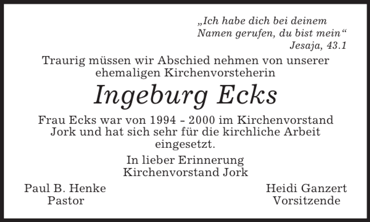 <p>Â„Ich habe dich bei deinem<br />Namen gerufen, du bist meinÂ“<br />Jesaja, 43.1<br />Traurig mÃ¼ssen wir Abschied nehmen von unserer<br />ehemaligen Kirchenvorsteherin<br />Ingeburg Ecks<br />Frau Ecks war von 1994 - 2000 im Kirchenvorstand Jork und hat sich sehr fÃ¼r die kirchliche Arbeit<br />eingesetzt.<br />In lieber Erinnerung<br />Kirchenvorstand Jork<br />Paul B. Henke Heidi Ganzert<br />Pastor Vorsitzende</p>