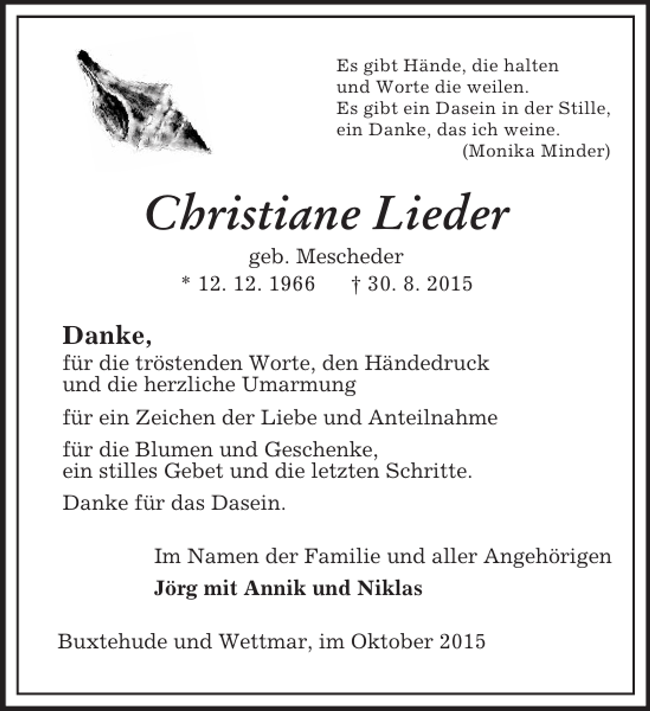 <p>Es gibt Hände, die halten<br />und Worte die weilen.<br />Es gibt ein Dasein in der Stille,<br />ein Danke, das ich weine.<br />(Monika Minder)<br />Christiane Lieder<br />geb. Mescheder<br />* 12. 12. 1966 † 30. 8. 2015<br />Danke,<br />für die tröstenden Worte, den Händedruck<br />und die herzliche Umarmung<br />für ein Zeichen der Liebe und Anteilnahme<br />für die Blumen und Geschenke,<br />ein stilles Gebet und die letzten Schritte.<br />Danke für das Dasein.<br />Im Namen der Familie und aller Angehörigen<br />Jörg mit Annik und Niklas<br />Buxtehude und Wettmar, im Oktober 2015</p>