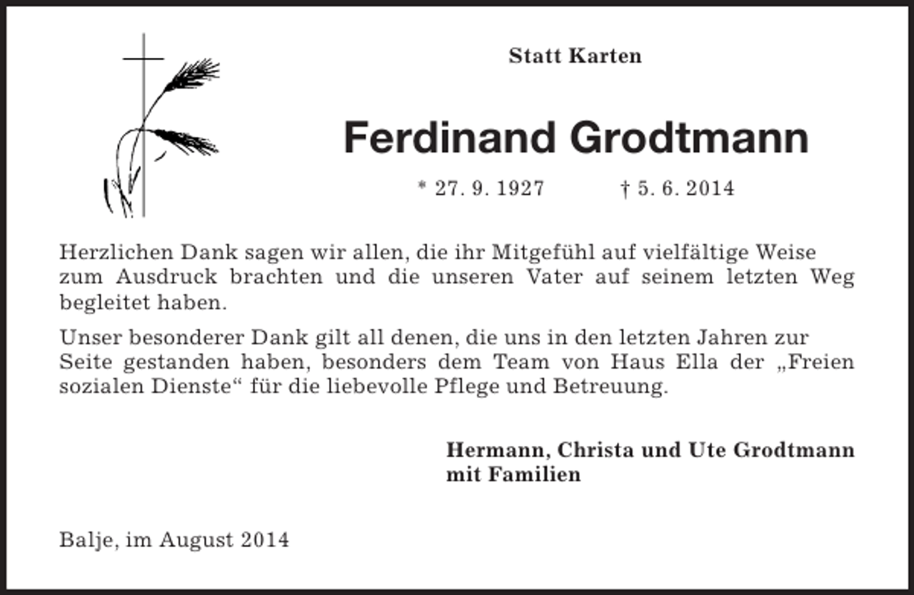 <p>Statt Karten<br />Ferdinand Grodtmann<br />* 27. 9. 1927 † 5. 6. 2014<br />Herzlichen Dank sagen wir allen, die ihr Mitgefühl auf vielfältige Weise zum Ausdruck brachten und die unseren Vater auf seinem letzten Weg<br />begleitet haben.<br />Unser besonderer Dank gilt all denen, die uns in den letzten Jahren zur Seite gestanden haben, besonders dem Team von Haus Ella der „Freien<br />sozialen Dienste“ für die liebevolle Pflege und Betreuung.<br />Hermann, Christa und Ute Grodtmann<br />mit Familien<br />Balje, im August 2014</p>