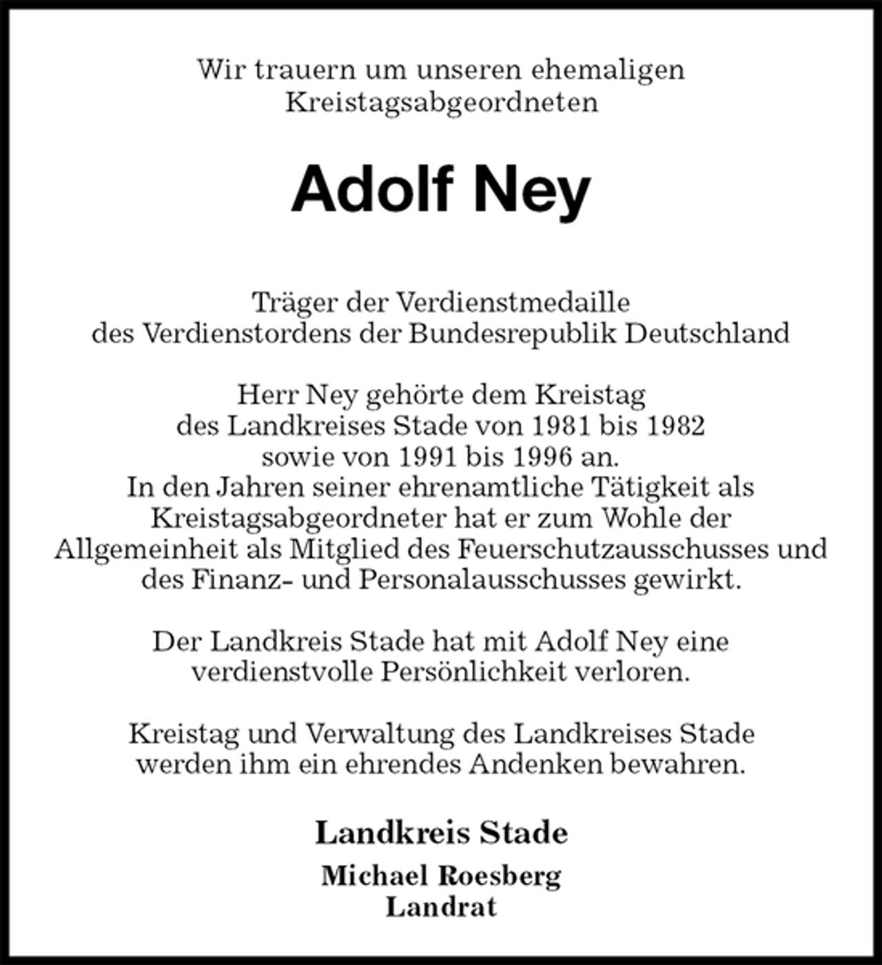 <p>Wir trauern um unseren ehemaligen<br />Kreistagsabgeordneten<br />Adolf Ney<br />Träger der Verdienstmedaille<br />des Verdienstordens der Bundesrepublik Deutschland</p><p>Herr Ney gehörte dem Kreistag<br />des Landkreises Stade von 1981 bis 1982<br />sowie von 1991 bis 1996 an.<br />In den Jahren seiner ehrenamtliche Tätigkeit als<br />Kreistagsabgeordneter hat er zum Wohle der<br />Allgemeinheit als Mitglied des Feuerschutzausschusses und des Finanz- und Personalausschusses gewirkt.</p><p>Der Landkreis Stade hat mit Adolf Ney eine<br />verdienstvolle Persönlichkeit verloren.</p><p>Kreistag und Verwaltung des Landkreises Stade<br />werden ihm ein ehrendes Andenken bewahren.<br />Landkreis Stade<br />Michael Roesberg<br />Landrat</p>