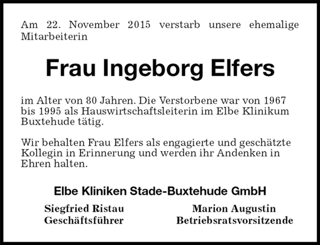 <p>Frau Ingeborg Elfers<br />Elbe Kliniken Stade-Buxtehude GmbH<br />Siegfried Ristau Marion Augustin<br />Geschäftsführer Betriebsratsvorsitzende<br />Am 22. November 2015 verstarb unsere ehemalige<br />Mitarbeiterin<br />im Alter von 80 Jahren. Die Verstorbene war von 1967<br />bis 1995 als Hauswirtschaftsleiterin im Elbe Klinikum Buxtehude tätig.</p><p>Wir behalten Frau Elfers als engagierte und geschätzte Kollegin in Erinnerung und werden ihr Andenken in Ehren halten.</p>