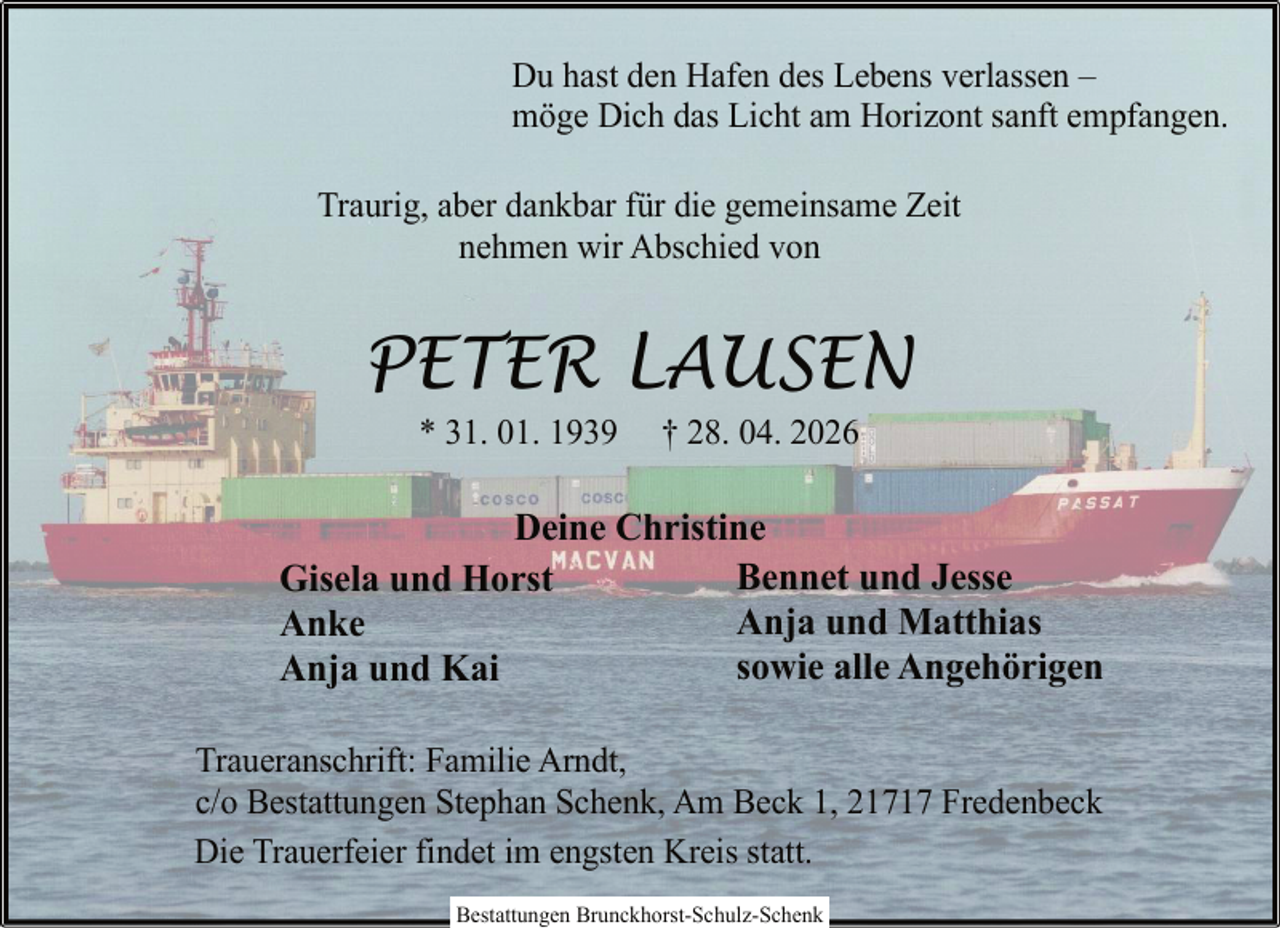 <p>Du hast den Hafen des Lebens verlassen –<br />möge Dich das Licht am Horizont sanft empfangen.<br />Traurig, aber dankbar für die gemeinsame Zeit<br />nehmen wir Abschied von</p><p>PETER LAUSEN<br />* 31. 01. 1939</p><p>† 28. 04. 2026</p><p>Deine Christine<br />Bennet und Jesse<br />Gisela und Horst<br />Anja und Matthias<br />Anke<br />sowie alle Angehörigen<br />Anja und Kai<br />Traueranschrift: Familie Arndt,<br />c/o Bestattungen Stephan Schenk, Am Beck 1, 21717 Fredenbeck<br />Die Trauerfeier findet im engsten Kreis statt.<br />Bestattungen Brunckhorst-Schulz-Schenk</p>