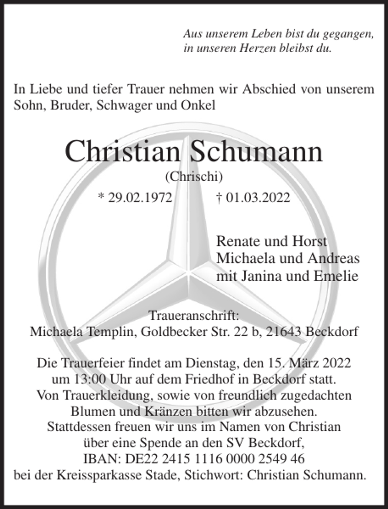 <p>Aus unserem Leben bist du gegangen,<br />in unseren Herzen bleibst du.<br />In Liebe und tiefer Trauer nehmen wir Abschied von unserem<br />Sohn, Bruder, Schwager und Onkel<br />Christian Schumann<br />(Chrischi)<br />* 29.02.1972 † 01.03.2022<br />Renate und Horst<br />Michaela und Andreas<br />mit Janina und Emelie<br />Traueranschrift:<br />Michaela Templin, Goldbecker Str. 22 b, 21643 Beckdorf</p>
<p>Die Trauerfeier findet am Dienstag, den 15. März 2022<br />um 13:00 Uhr auf dem Friedhof in Beckdorf statt.<br />Von Trauerkleidung, sowie von freundlich zugedachten<br />Blumen und Kränzen bitten wir abzusehen.<br />Stattdessen freuen wir uns im Namen von Christian<br />über eine Spende an den SV Beckdorf,<br />IBAN: DE22 2415 1116 0000 2549 46<br />bei der Kreissparkasse Stade, Stichwort: Christian Schumann.</p>