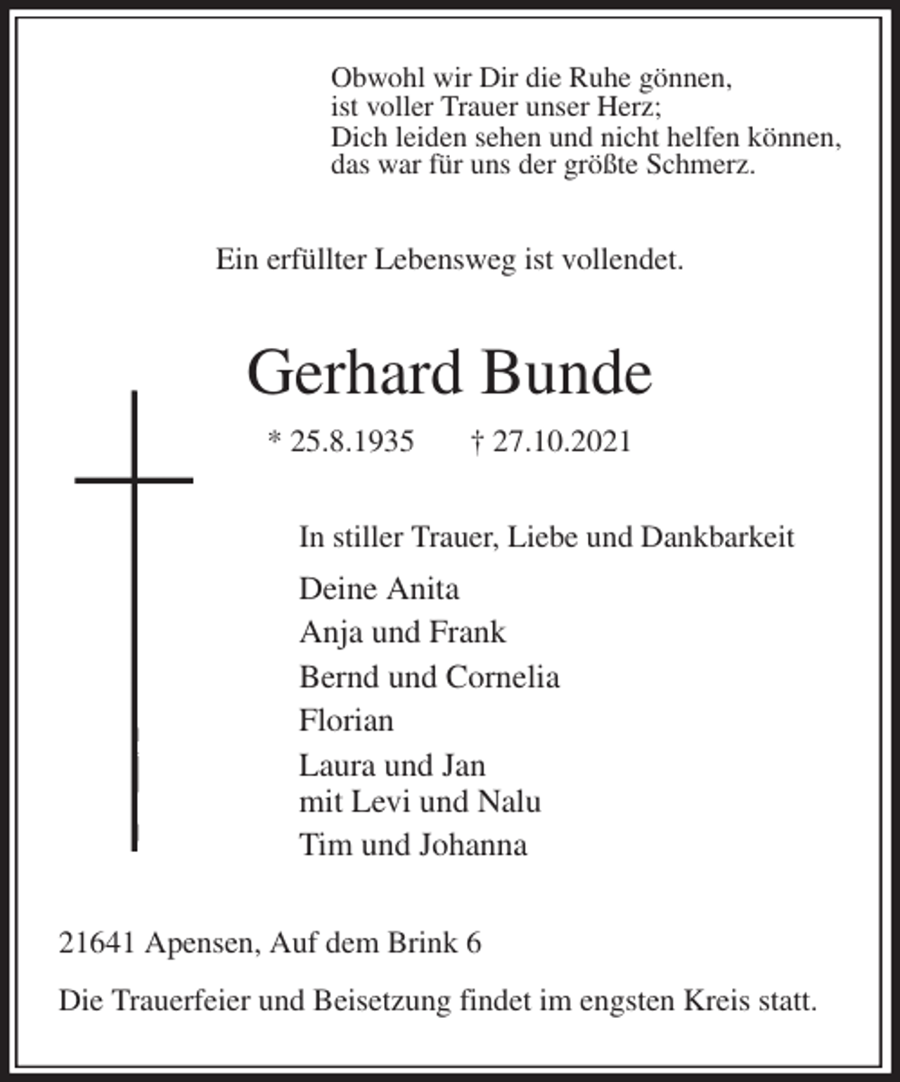 <p>Obwohl wir Dir die Ruhe gönnen,<br />ist voller Trauer unser Herz;<br />Dich leiden sehen und nicht helfen können,<br />das war für uns der größte Schmerz.<br />Ein erfüllter Lebensweg ist vollendet.<br />Gerhard Bunde<br />* 25.8.1935 † 27.10.2021<br />In stiller Trauer, Liebe und Dankbarkeit<br />Deine Anita<br />Anja und Frank<br />Bernd und Cornelia<br />Florian<br />Laura und Jan<br />mit Levi und Nalu<br />Tim und Johanna<br />21641 Apensen, Auf dem Brink 6</p>
<p>Die Trauerfeier und Beisetzung findet im engsten Kreis statt.</p>