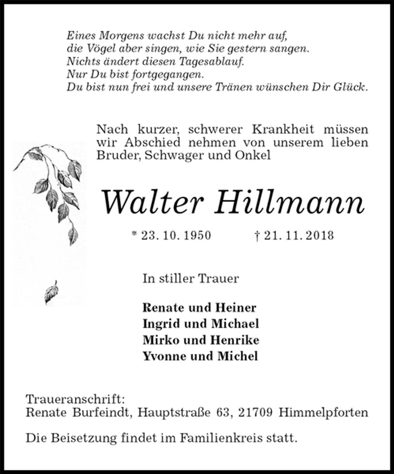 <p>Eines Morgens wachst Du nicht mehr auf,<br />die Vögel aber singen, wie Sie gestern sangen.<br />Nichts ändert diesen Tagesablauf.<br />Nur Du bist fortgegangen.<br />Du bist nun frei und unsere Tränen wünschen Dir Glück.<br />Nach kurzer, schwerer Krankheit müssen wir Abschied nehmen von unserem lieben Bruder, Schwager und Onkel<br />Walter Hillmann<br />* 23. 10. 1950 † 21. 11. 2018<br />In stiller Trauer</p>
<p>Renate und Heiner<br />Ingrid und Michael<br />Mirko und Henrike<br />Yvonne und Michel<br />Traueranschrift:<br />Renate Burfeindt, Hauptstraße 63, 21709 Himmelpforten</p>
<p>Die Beisetzung findet im Familienkreis statt.</p>