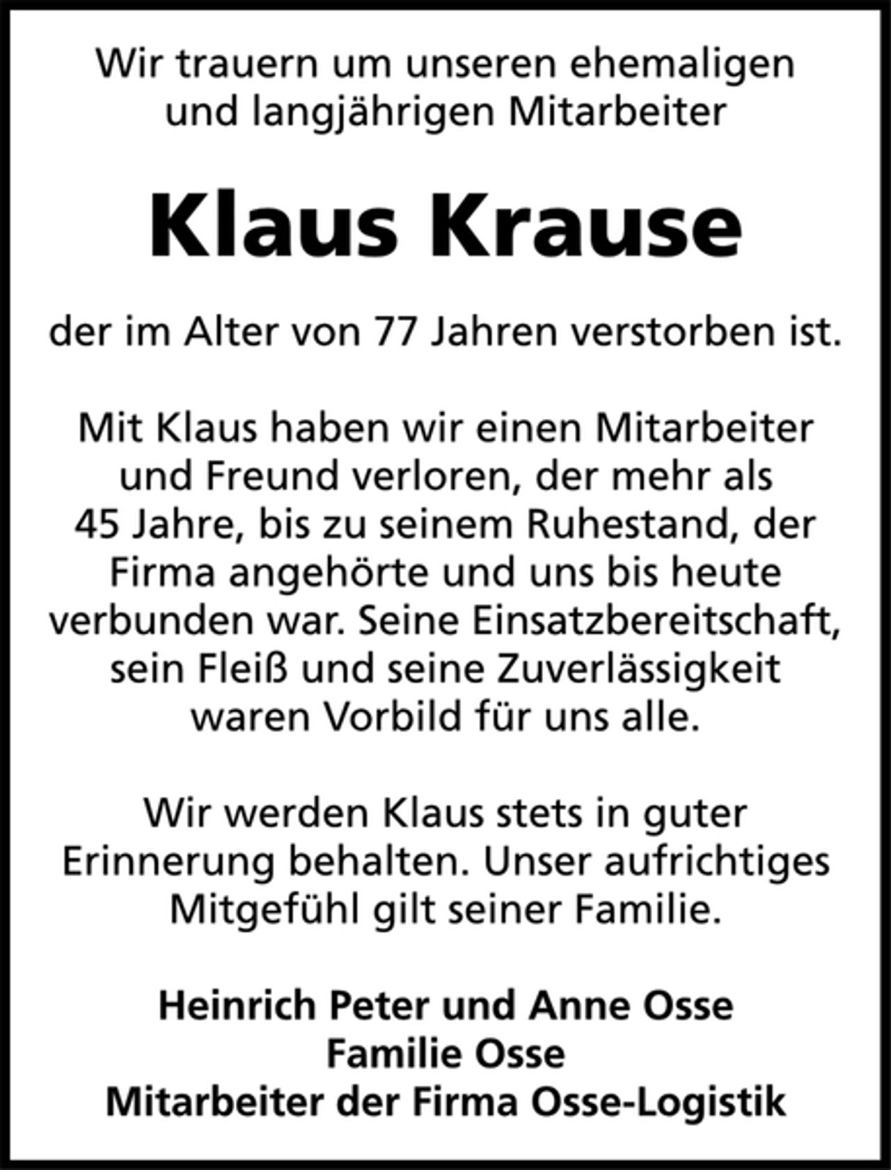 <p>Wir trauern um unseren ehemaligen<br />und langjährigen Mitarbeiter<br />Klaus Krause<br />der im Alter von 77 Jahren verstorben ist.<br />Mit Klaus haben wir einen Mitarbeiter<br />und Freund verloren, der mehr als<br />45 Jahre, bis zu seinem Ruhestand, der<br />Firma angehörte und uns bis heute<br />verbunden war. Seine Einsatzbereitschaft,<br />sein Fleiß und seine Zuverlässigkeit<br />waren Vorbild für uns alle.<br />Wir werden Klaus stets in guter<br />Erinnerung behalten. Unser aufrichtiges<br />Mitgefühl gilt seiner Familie.<br />Heinrich Peter und Anne Osse<br />Familie Osse<br />Mitarbeiter der Firma Osse-Logistik</p>
