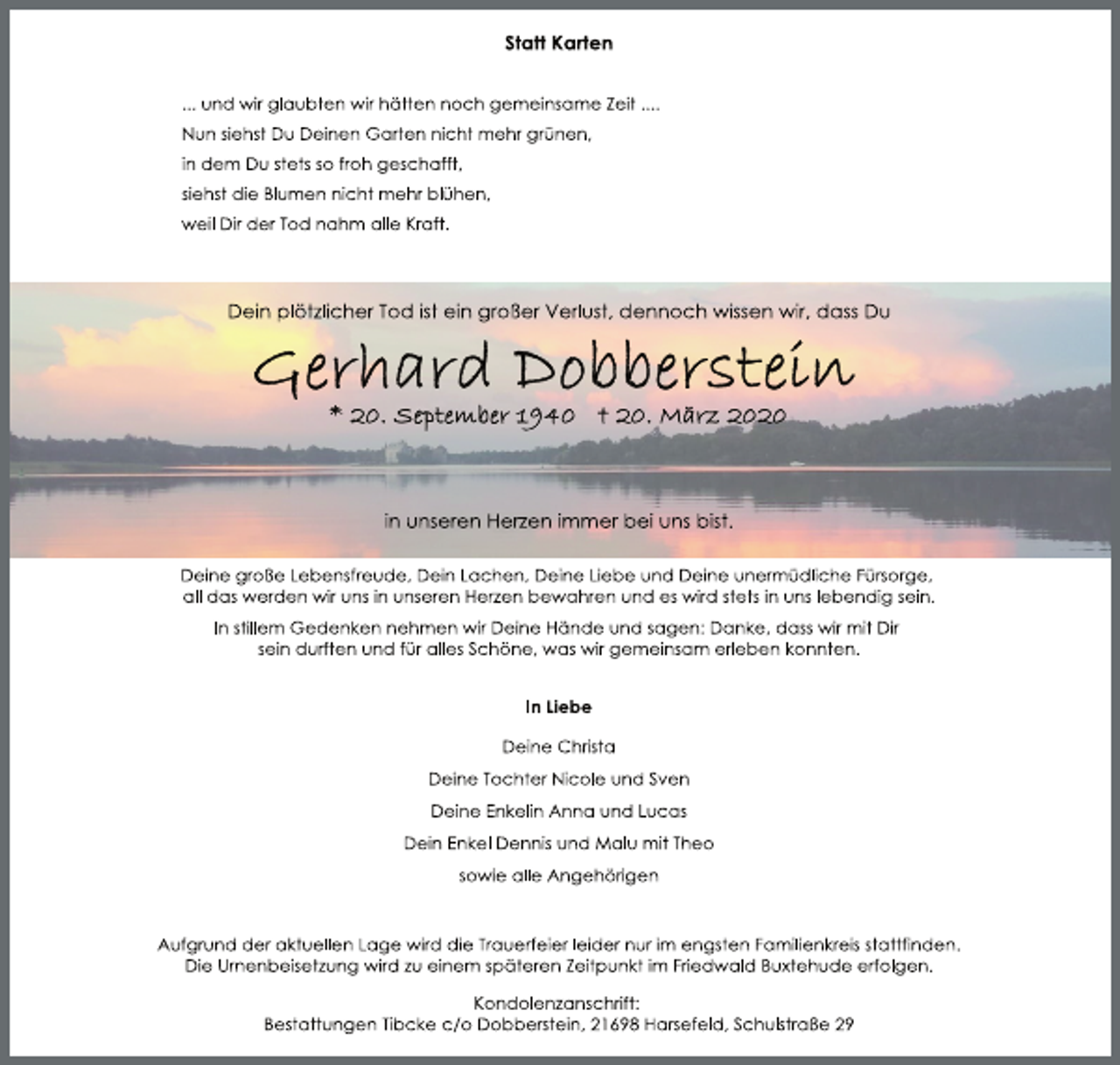 <p>Statt Karten<br />... und wir glaubten wir hätten noch gemeinsame Zeit ....<br />Nun siehst Du Deinen Garten nicht mehr grünen,<br />in dem Du stets so froh geschafft,<br />siehst die Blumen nicht mehr blühen,<br />weil Dir der Tod nahm alle Kraft.<br />Dein plötzlicher Tod ist ein großer Verlust, dennoch wissen wir, dass Du<br />Gerhard Dobberstein<br />* 20. September 1940 + 20. März 2020<br />in unseren Herzen immer bei uns bist.<br />Deine große Lebensfreude, Dein Lachen, Deine Liebe und Deine unermüdliche Fürsorge,<br />all das werden wir uns in unseren Herzen bewahren und es wird stets in uns lebendig sein.<br />In stillem Gedenken nehmen wir Deine Hände und sagen: Danke, dass wir mit Dir<br />sein durften und für alles Schöne, was wir gemeinsam erleben konnten.<br />In Liebe<br />Deine Christa<br />Deine Tochter Nicole und Sven<br />Deine Enkelin Anna und Lucas<br />Dein Enkel Dennis und Malu mit Theo<br />sowie alle Angehörigen<br />Aufgrund der aktuellen Lage wird die Trauerfeier leider nur im engsten Familienkreis stattfinden.<br />Die Urnenbeisetzung wird zu einem späteren Zeitpunkt im Friedwald Buxtehude erfolgen.<br />Kondolenzanschrift:<br />Bestattungen Tibcke c/o Dobberstein, 21698 Harsefeld, Schulstraße 29</p>