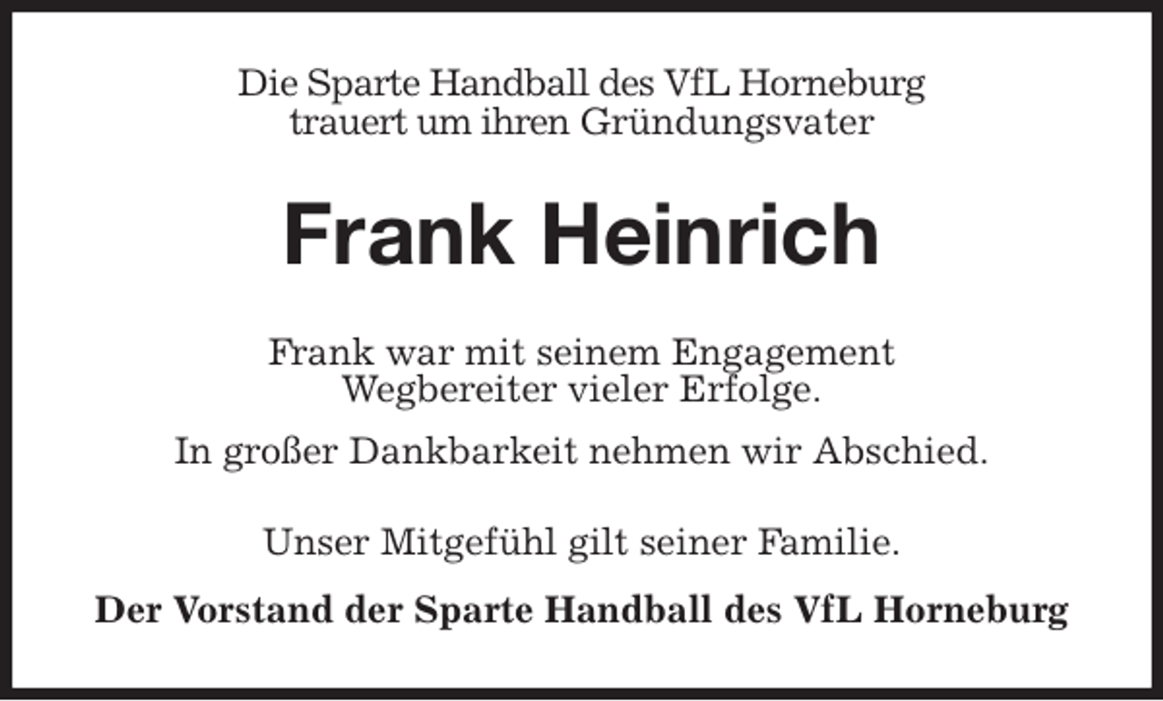 <p>Die Sparte Handball des VfL Horneburg<br />trauert um ihren Gründungsvater<br />Frank Heinrich<br />Frank war mit seinem Engagement<br />Wegbereiter vieler Erfolge.<br />In großer Dankbarkeit nehmen wir Abschied.<br />Unser Mitgefühl gilt seiner Familie.<br />Der Vorstand der Sparte Handball des VfL Horneburg</p>
