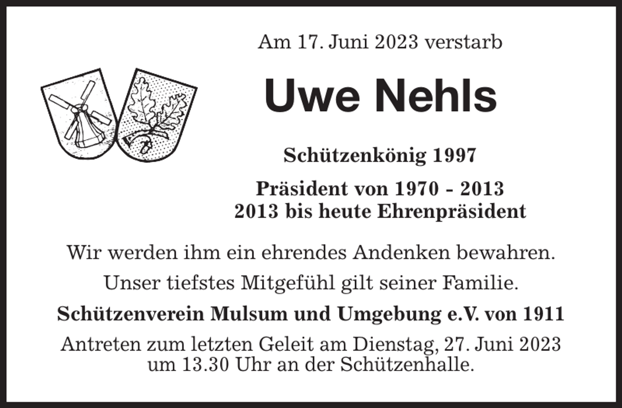 <p>Am 17. Juni 2023 verstarb<br />Uwe Nehls<br />Schützenkönig 1997<br />Präsident von 1970 - 2013<br />2013 bis heute Ehrenpräsident</p><p>Wir werden ihm ein ehrendes Andenken bewahren.<br />Unser tiefstes Mitgefühl gilt seiner Familie.<br />Schützenverein Mulsum und Umgebung e.V. von 1911<br />Antreten zum letzten Geleit am Dienstag, 27. Juni 2023<br />um 13.30 Uhr an der Schützenhalle.</p>