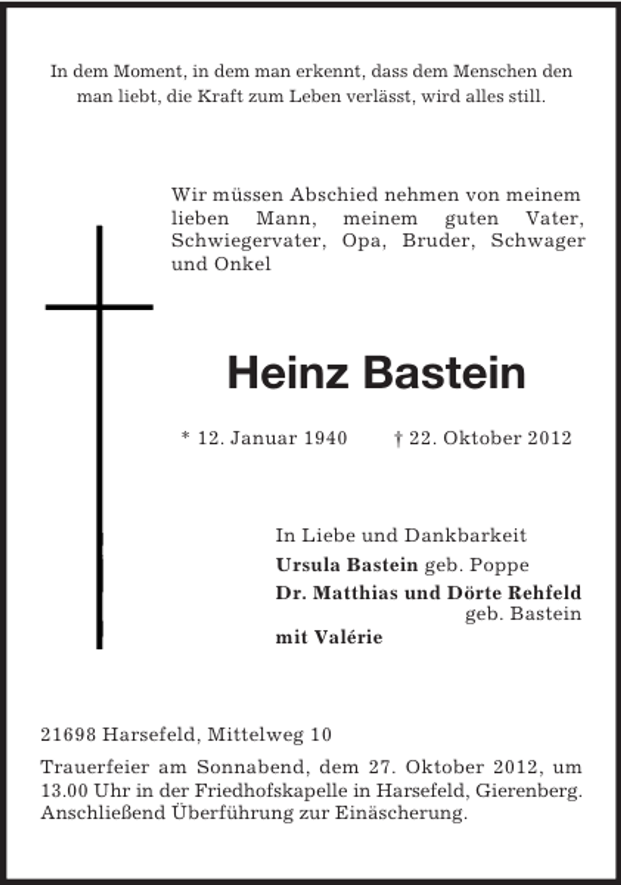 <p>In dem Moment, in dem man erkennt, dass dem Menschen den<br />man liebt, die Kraft zum Leben verlässt, wird alles still.</p><p>Wir müssen Abschied nehmen von meinem<br />lieben Mann, meinem guten Vater,<br />Schwiegervater, Opa, Bruder, Schwager<br />und Onkel</p><p>Heinz Bastein<br />* 12. Januar 1940</p><p>† 22. Oktober 2012</p><p>In Liebe und Dankbarkeit<br />Ursula Bastein geb. Poppe<br />Dr. Matthias und Dörte Rehfeld<br />geb. Bastein<br />mit Valérie</p><p>21698 Harsefeld, Mittelweg 10<br />Trauerfeier am Sonnabend, dem 27. Oktober 2012, um<br />13.00 Uhr in der Friedhofskapelle in Harsefeld, Gierenberg.<br />Anschließend Überführung zur Einäscherung.</p>