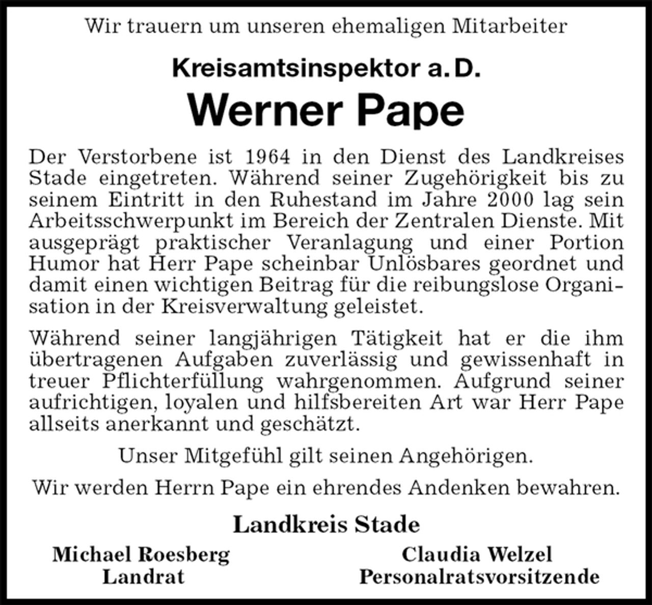 <p>Wir trauern um unseren ehemaligen Mitarbeiter<br />Kreisamtsinspektor a. D.<br />Werner Pape<br />Der Verstorbene ist 1964 in den Dienst des Landkreises Stade eingetreten. Während seiner Zugehörigkeit bis zu seinem Eintritt in den Ruhestand im Jahre 2000 lag sein Arbeitsschwerpunkt im Bereich der Zentralen Dienste. Mit ausgeprägt praktischer Veranlagung und einer Portion<br />Humor hat Herr Pape scheinbar Unlösbares geordnet und damit einen wichtigen Beitrag für die reibungslose Organisation in der Kreisverwaltung geleistet.<br />Während seiner langjährigen Tätigkeit hat er die ihm übertragenen Aufgaben zuverlässig und gewissenhaft in treuer Pflichterfüllung wahrgenommen. Aufgrund seiner aufrichtigen, loyalen und hilfsbereiten Art war Herr Pape allseits anerkannt und geschätzt.<br />Unser Mitgefühl gilt seinen Angehörigen.<br />Wir werden Herrn Pape ein ehrendes Andenken bewahren.<br />Landkreis Stade<br />Michael Roesberg Claudia Welzel<br />Landrat Personalratsvorsitzende</p>