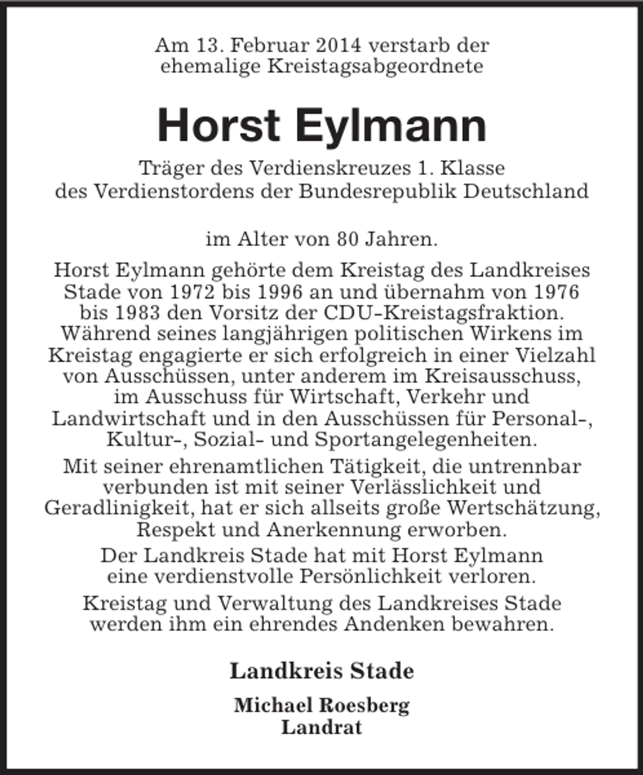 <p>Am 13. Februar 2014 verstarb der<br />ehemalige Kreistagsabgeordnete<br />Horst Eylmann<br />Träger des Verdienskreuzes 1. Klasse<br />des Verdienstordens der Bundesrepublik Deutschland<br />im Alter von 80 Jahren.<br />Horst Eylmann gehörte dem Kreistag des Landkreises Stade von 1972 bis 1996 an und übernahm von 1976<br />bis 1983 den Vorsitz der CDU-Kreistagsfraktion.<br />Während seines langjährigen politischen Wirkens im<br />Kreistag engagierte er sich erfolgreich in einer Vielzahl von Ausschüssen, unter anderem im Kreisausschuss,<br />im Ausschuss für Wirtschaft, Verkehr und<br />Landwirtschaft und in den Ausschüssen für Personal-, Kultur-, Sozial- und Sportangelegenheiten.<br />Mit seiner ehrenamtlichen Tätigkeit, die untrennbar<br />verbunden ist mit seiner Verlässlichkeit und<br />Geradlinigkeit, hat er sich allseits große Wertschätzung, Respekt und Anerkennung erworben.<br />Der Landkreis Stade hat mit Horst Eylmann<br />eine verdienstvolle Persönlichkeit verloren.<br />Kreistag und Verwaltung des Landkreises Stade<br />werden ihm ein ehrendes Andenken bewahren.<br />Landkreis Stade<br />Michael Roesberg<br />Landrat</p>