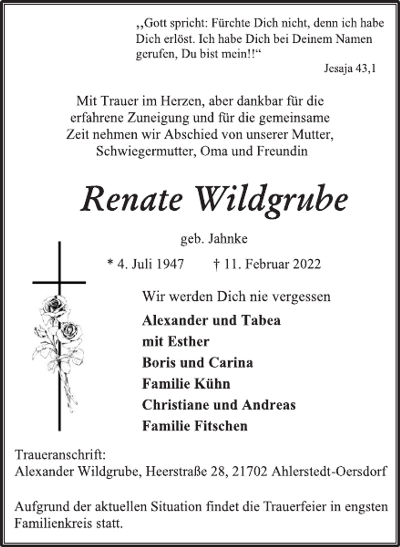 <p>,,Gott spricht: Fürchte Dich nicht, denn ich habe<br />Dich erlöst. Ich habe Dich bei Deinem Namen<br />gerufen, Du bist mein!!“<br />Jesaja 43,1<br />Mit Trauer im Herzen, aber dankbar für die<br />erfahrene Zuneigung und für die gemeinsame<br />Zeit nehmen wir Abschied von unserer Mutter,<br />Schwiegermutter, Oma und Freundin<br />Renate Wildgrube<br />geb. Jahnke<br />* 4. Juli 1947 † 11. Februar 2022<br />Wir werden Dich nie vergessen<br />Alexander und Tabea<br />mit Esther<br />Boris und Carina<br />Familie Kühn<br />Christiane und Andreas<br />Familie Fitschen<br />Traueranschrift:<br />Alexander Wildgrube, Heerstraße 28, 21702 Ahlerstedt-Oersdorf<br />Aufgrund der aktuellen Situation findet die Trauerfeier in engsten Familienkreis statt.</p>