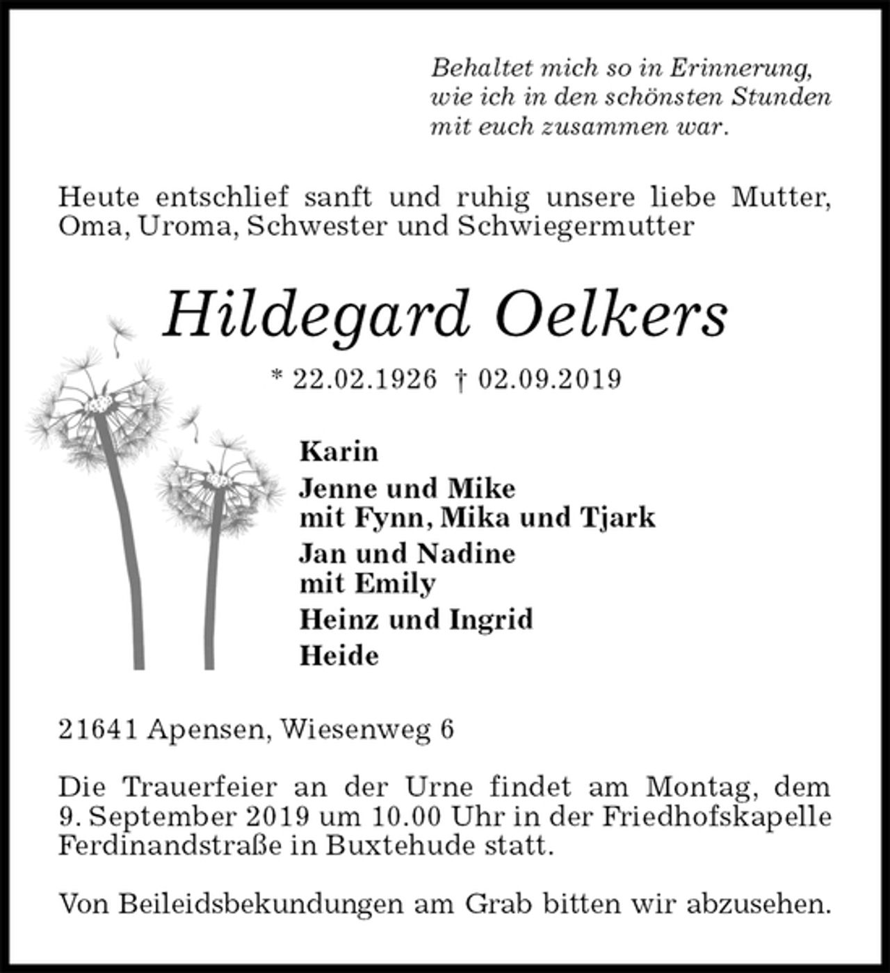 <p>Behaltet mich so in Erinnerung,<br />wie ich in den schönsten Stunden<br />mit euch zusammen war.<br />Heute entschlief sanft und ruhig unsere liebe Mutter,<br />Oma, Uroma, Schwester und Schwiegermutter<br />Hildegard Oelkers<br />* 22.02.1926 † 02.09.2019<br />Karin<br />Jenne und Mike<br />mit Fynn, Mika und Tjark<br />Jan und Nadine<br />mit Emily<br />Heinz und Ingrid<br />Heide<br />21641 Apensen, Wiesenweg 6</p><p>Die Trauerfeier an der Urne findet am Montag, dem<br />9. September 2019 um 10.00 Uhr in der Friedhofskapelle Ferdinandstraße in Buxtehude statt.</p><p>Von Beileidsbekundungen am Grab bitten wir abzusehen.</p>