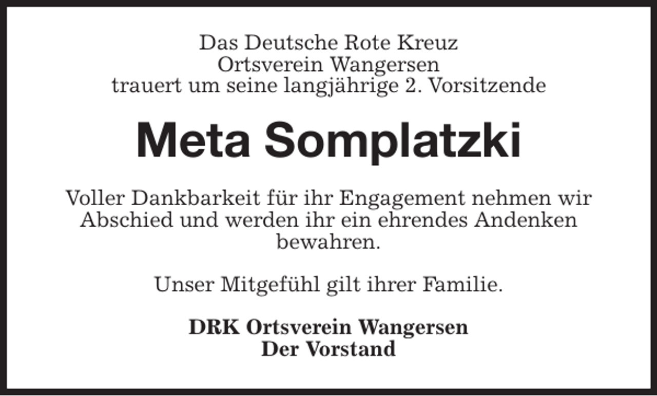 <p>Das Deutsche Rote Kreuz<br />Ortsverein Wangersen<br />trauert um seine langjährige 2. Vorsitzende<br />Meta Somplatzki<br />Voller Dankbarkeit für ihr Engagement nehmen wir Abschied und werden ihr ein ehrendes Andenken<br />bewahren.</p><p>Unser Mitgefühl gilt ihrer Familie.<br />DRK Ortsverein Wangersen<br />Der Vorstand</p>