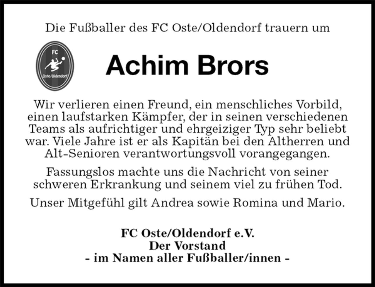 <p>Die Fußballer des FC Oste/Oldendorf trauern um<br />Achim Brors<br />Wir verlieren einen Freund, ein menschliches Vorbild, einen laufstarken Kämpfer, der in seinen verschiedenen Teams als aufrichtiger und ehrgeiziger Typ sehr beliebt war. Viele Jahre ist er als Kapitän bei den Altherren und Alt-Senioren verantwortungsvoll vorangegangen.<br />Fassungslos machte uns die Nachricht von seiner<br />schweren Erkrankung und seinem viel zu frühen Tod.<br />Unser Mitgefühl gilt Andrea sowie Romina und Mario.<br />FC Oste/Oldendorf e.V.<br />Der Vorstand<br />- im Namen aller Fußballer/innen -</p>