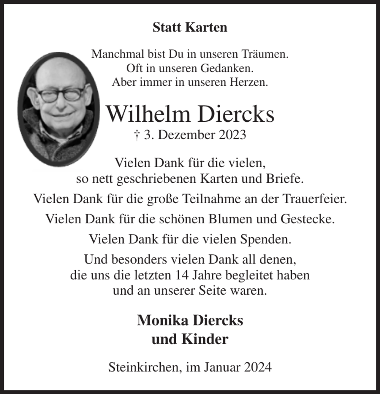 <p>Statt Karten<br />Manchmal bist Du in unseren Träumen.<br />Oft in unseren Gedanken.<br />Aber immer in unseren Herzen.<br />Wilhelm Diercks<br />† 3. Dezember 2023<br />Vielen Dank für die vielen,<br />so nett geschriebenen Karten und Briefe.<br />Vielen Dank für die große Teilnahme an der Trauerfeier.<br />Vielen Dank für die schönen Blumen und Gestecke.<br />Vielen Dank für die vielen Spenden.<br />Und besonders vielen Dank all denen,<br />die uns die letzten 14 Jahre begleitet haben<br />und an unserer Seite waren.<br />Monika Diercks<br />und Kinder<br />Steinkirchen, im Januar 2024</p>