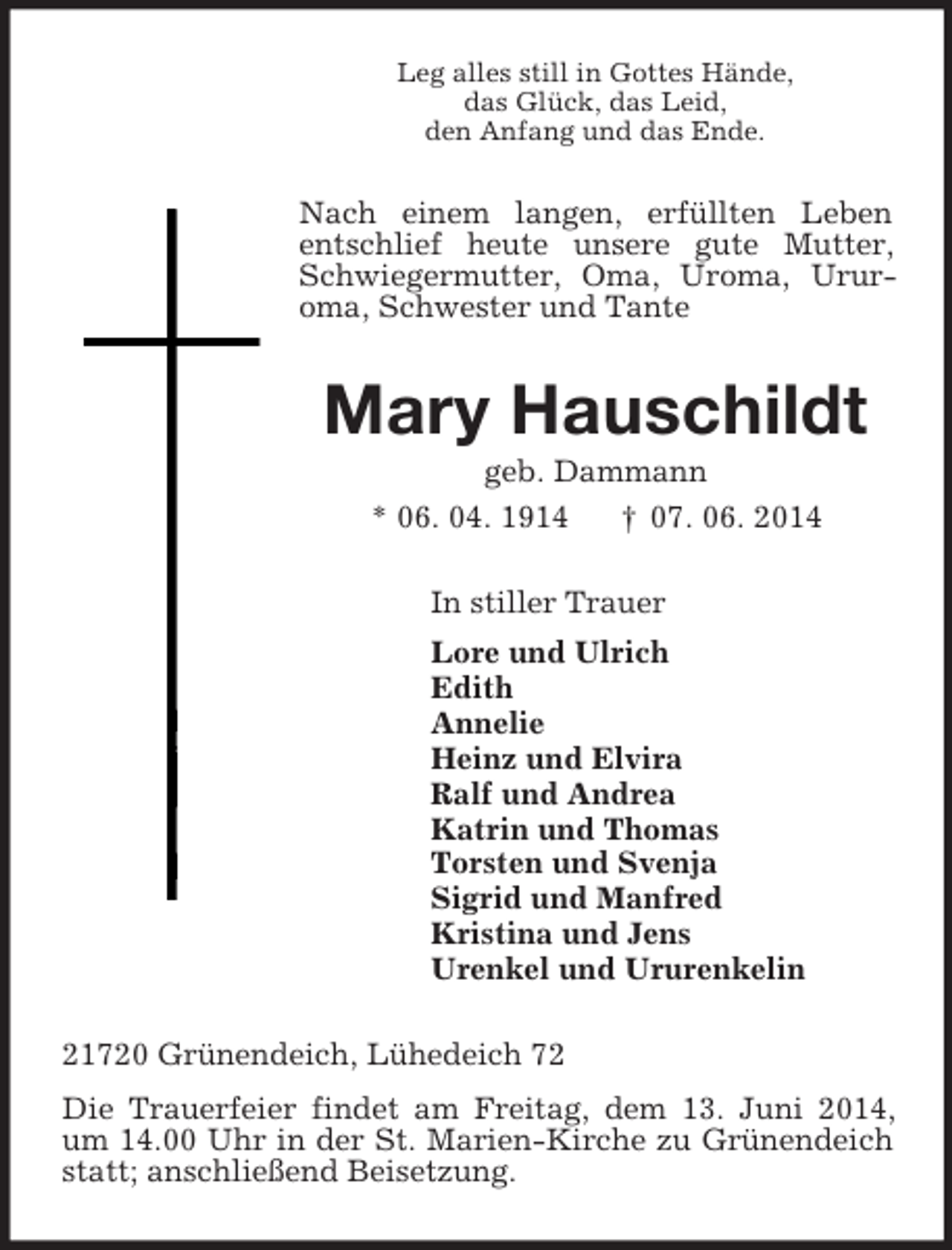 <p>Leg alles still in Gottes Hände,<br />das Glück, das Leid,<br />den Anfang und das Ende.<br />Nach einem langen, erfüllten Leben entschlief heute unsere gute Mutter, Schwiegermutter, Oma, Uroma, Urur-<br />oma, Schwester und Tante<br />Mary Hauschildt<br />geb. Dammann<br />* 06. 04. 1914 † 07. 06. 2014<br />In stiller Trauer<br />Lore und Ulrich<br />Edith<br />Annelie<br />Heinz und Elvira<br />Ralf und Andrea<br />Katrin und Thomas<br />Torsten und Svenja<br />Sigrid und Manfred<br />Kristina und Jens<br />Urenkel und Ururenkelin<br />21720 Grünendeich, Lühedeich 72<br />Die Trauerfeier findet am Freitag, dem 13. Juni 2014, um 14.00 Uhr in der St. Marien-Kirche zu Grünendeich statt; anschließend Beisetzung.</p>