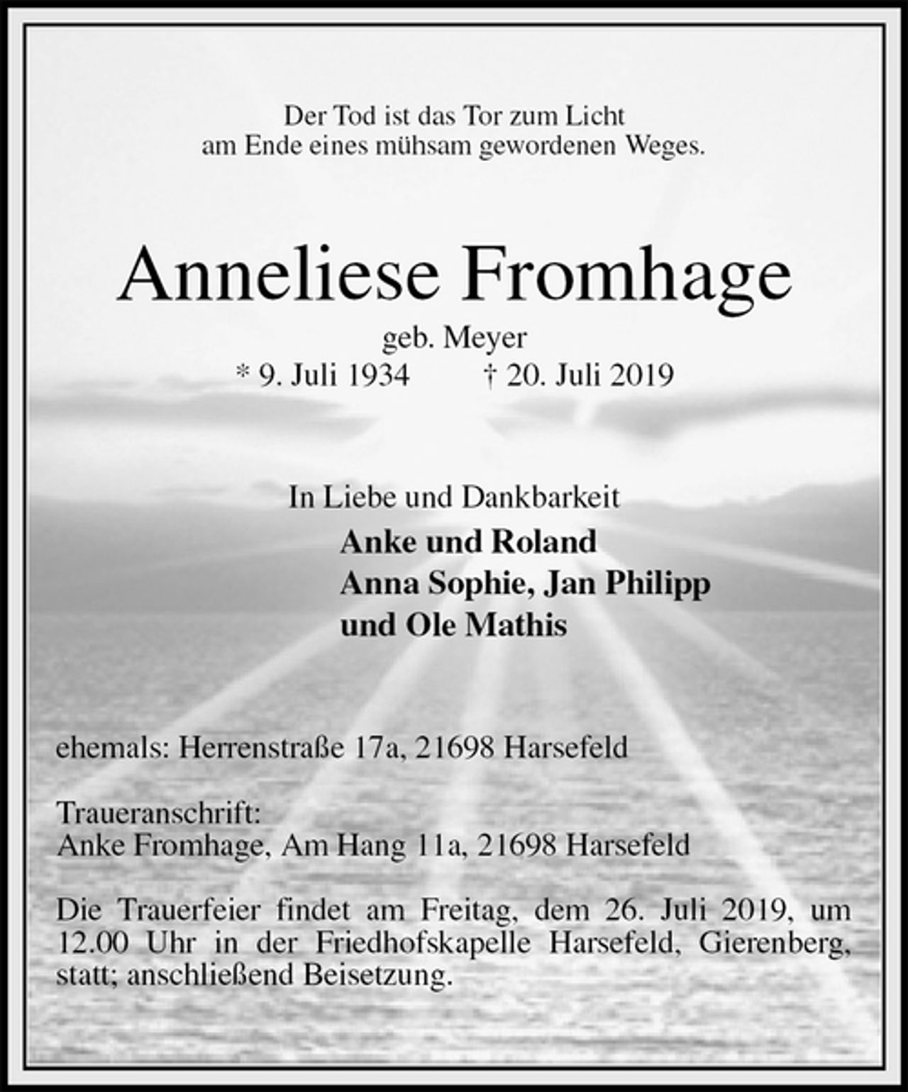 <p>Der Tod ist das Tor zum Licht<br />am Ende eines mühsam gewordenen Weges.<br />Anneliese Fromhage<br />geb. Meyer<br />* 9. Juli 1934 † 20. Juli 2019<br />In Liebe und Dankbarkeit<br />Anke und Roland<br />Anna Sophie, Jan Philipp<br />und Ole Mathis<br />ehemals: Herrenstraße 17a, 21698 Harsefeld</p><p>Traueranschrift:<br />Anke Fromhage, Am Hang 11a, 21698 Harsefeld</p><p>Die Trauerfeier findet am Freitag, dem 26. Juli 2019, um 12.00 Uhr in der Friedhofskapelle Harsefeld, Gierenberg, statt; anschließend Beisetzung.</p>